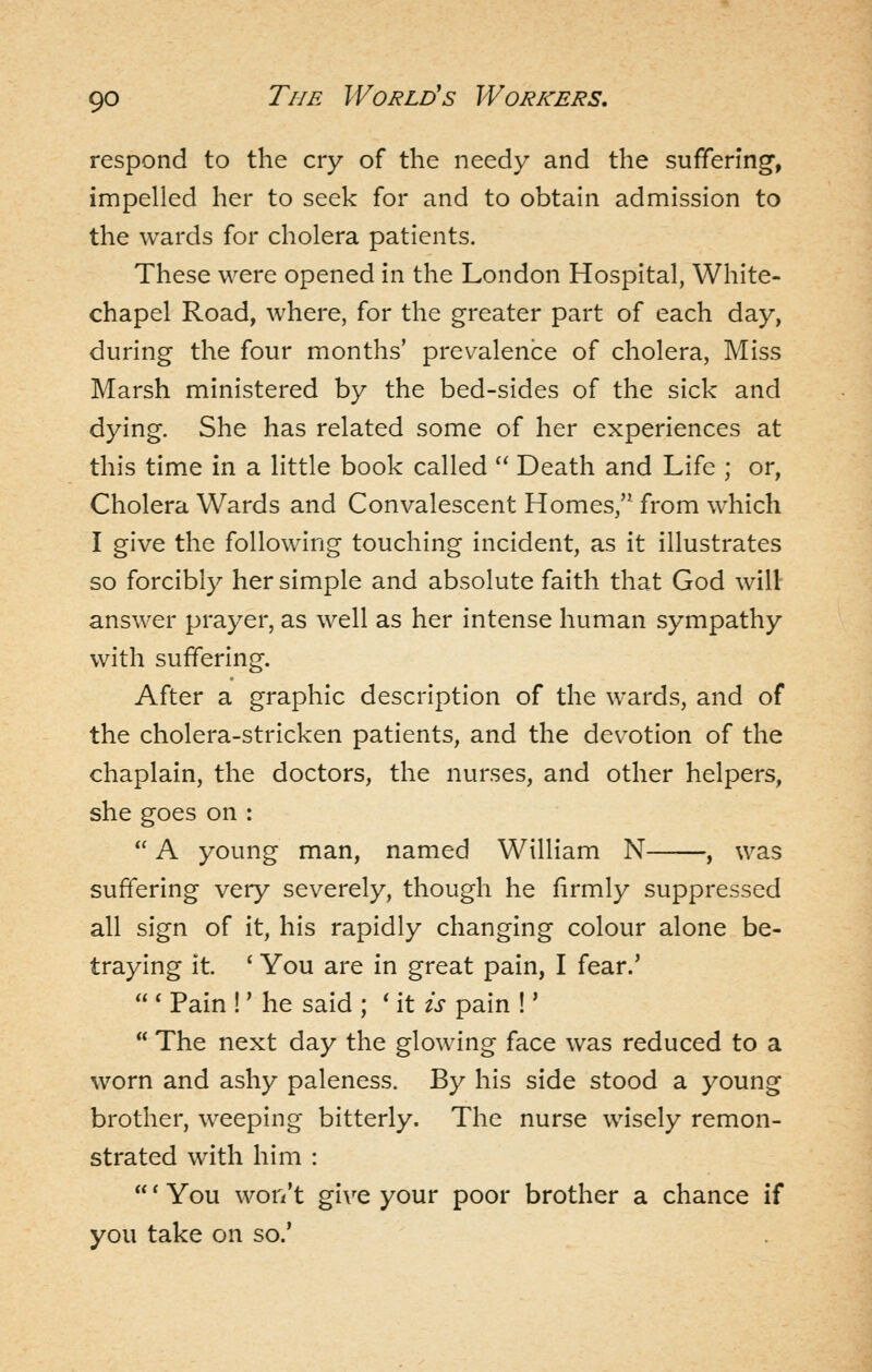 respond to the cry of the needy and the suffering, impelled her to seek for and to obtain admission to the wards for cholera patients. These were opened in the London Hospital, White- chapel Road, where, for the greater part of each day, during the four months' prevalence of cholera, Miss Marsh ministered by the bed-sides of the sick and dying. She has related some of her experiences at this time in a little book called  Death and Life ; or. Cholera Wards and Convalescent Homes, from which I give the following touching incident, as it illustrates so forcibly her simple and absolute faith that God will answer prayer, as well as her intense human sympathy with suffering. After a graphic description of the wards, and of the cholera-stricken patients, and the devotion of the chaplain, the doctors, the nurses, and other helpers, she goes on :  A young man, named William N , was suffering very severely, though he firmly suppressed all sign of it, his rapidly changing colour alone be- traying it. ' You are in great pain, I fear.'  ' Pain !' he said ; ' it is pain !'  The next day the glowing face was reduced to a worn and ashy paleness. By his side stood a young brother, weeping bitterly. The nurse wisely remon- strated with him : ' You won't give your poor brother a chance if you take on so.'