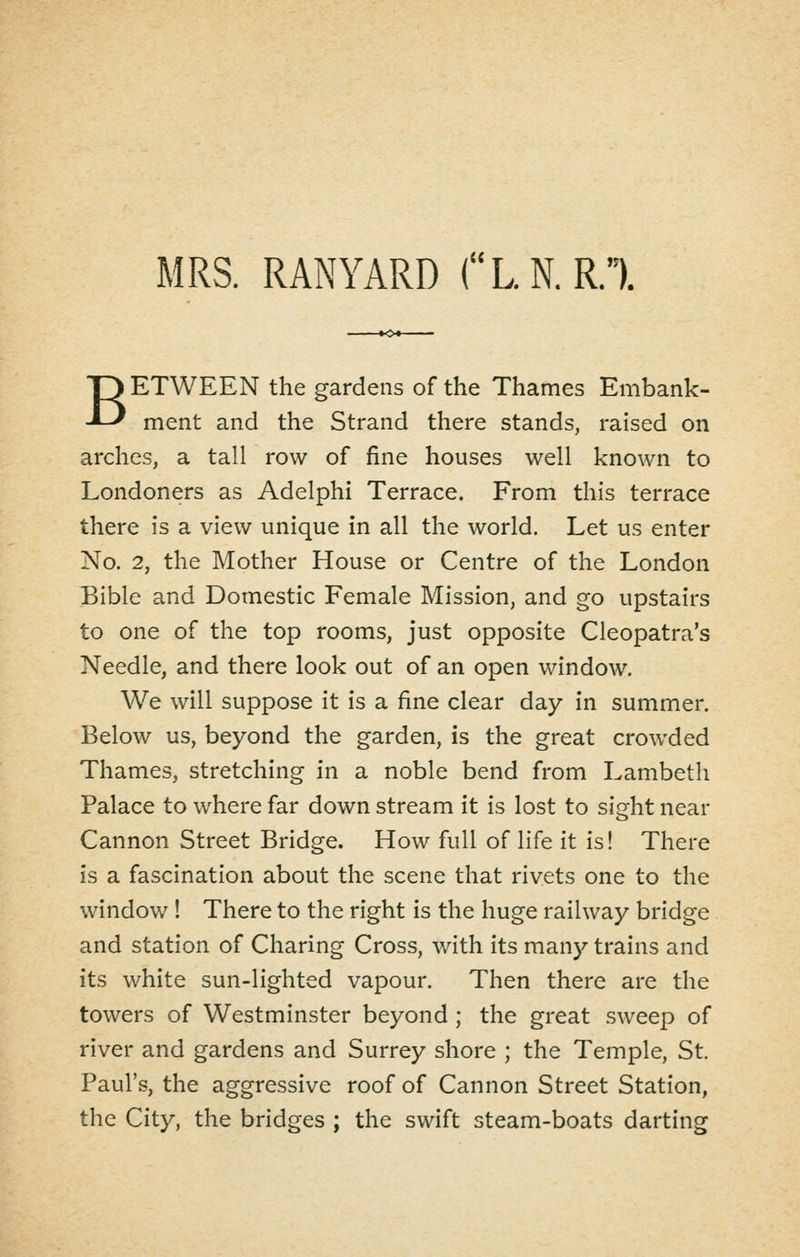 MRS. RANYARD (L.N.R.). BETWEEN the gardens of the Thames Embank- ment and the Strand there stands, raised on arches, a tall row of fine houses well known to Londoners as Adelphi Terrace. From this terrace there is a view unique in all the world. Let us enter No. 2, the Mother House or Centre of the London Bible and Domestic Female Mission, and go upstairs to one of the top rooms, just opposite Cleopatra's Needle, and there look out of an open window. We will suppose it is a fine clear day in summer. Below us, beyond the garden, is the great crowded Thames, stretching in a noble bend from Lambeth Palace to where far down stream it is lost to sight near Cannon Street Bridge. How full of life it is! There is a fascination about the scene that rivets one to the window ! There to the right is the huge railway bridge and station of Charing Cross, with its many trains and its white sun-lighted vapour. Then there are the towers of Westminster beyond; the great sweep of river and gardens and Surrey shore ; the Temple, St. Paul's, the aggressive roof of Cannon Street Station, the City, the bridges ; the swift steam-boats darting