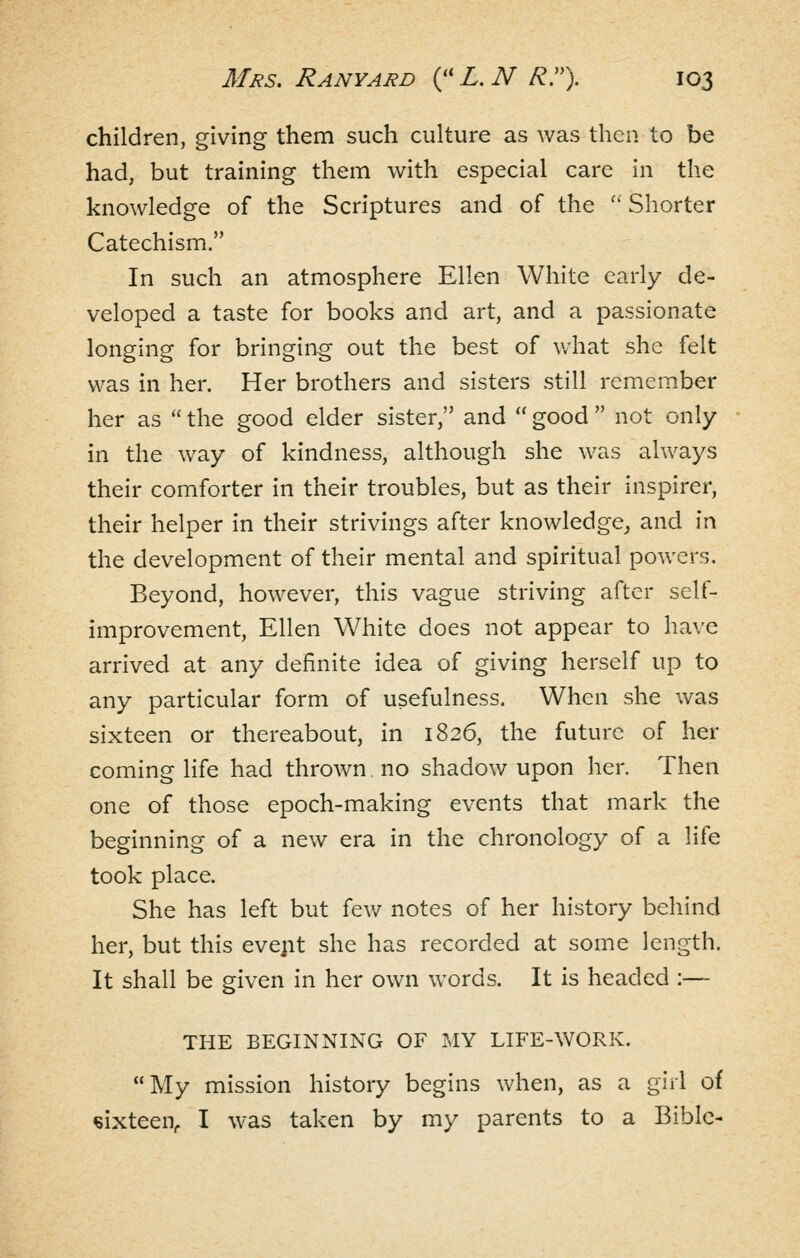 children, giving them such culture as was then to be had, but training them with especial care in the knowledge of the Scriptures and of the '' Shorter Catechism. In such an atmosphere Ellen White early de- veloped a taste for books and art, and a passionate longing for bringing out the best of what she felt was in her. Her brothers and sisters still remember her as  the good elder sister, and  good  not only in the way of kindness, although she was always their comforter in their troubles, but as their inspirer, their helper in their strivings after knowledge^ and in the development of their mental and spiritual powers. Beyond, however, this vague striving after self- improvement, Ellen White does not appear to ha\'e arrived at any definite idea of giving herself up to any particular form of usefulness. When she was sixteen or thereabout, in 1826, the future of her coming life had thrown no shadow upon her. Then one of those epoch-making events that mark the beginning of a new era in the chronology of a life took place. She has left but few notes of her history behind her, but this evept she has recorded at some length. It shall be given in her own words. It is headed :— THE BEGINNING OF MY LIFE-WORK. My mission history begins when, as a girl of sixteen, I was taken by my parents to a Bible-