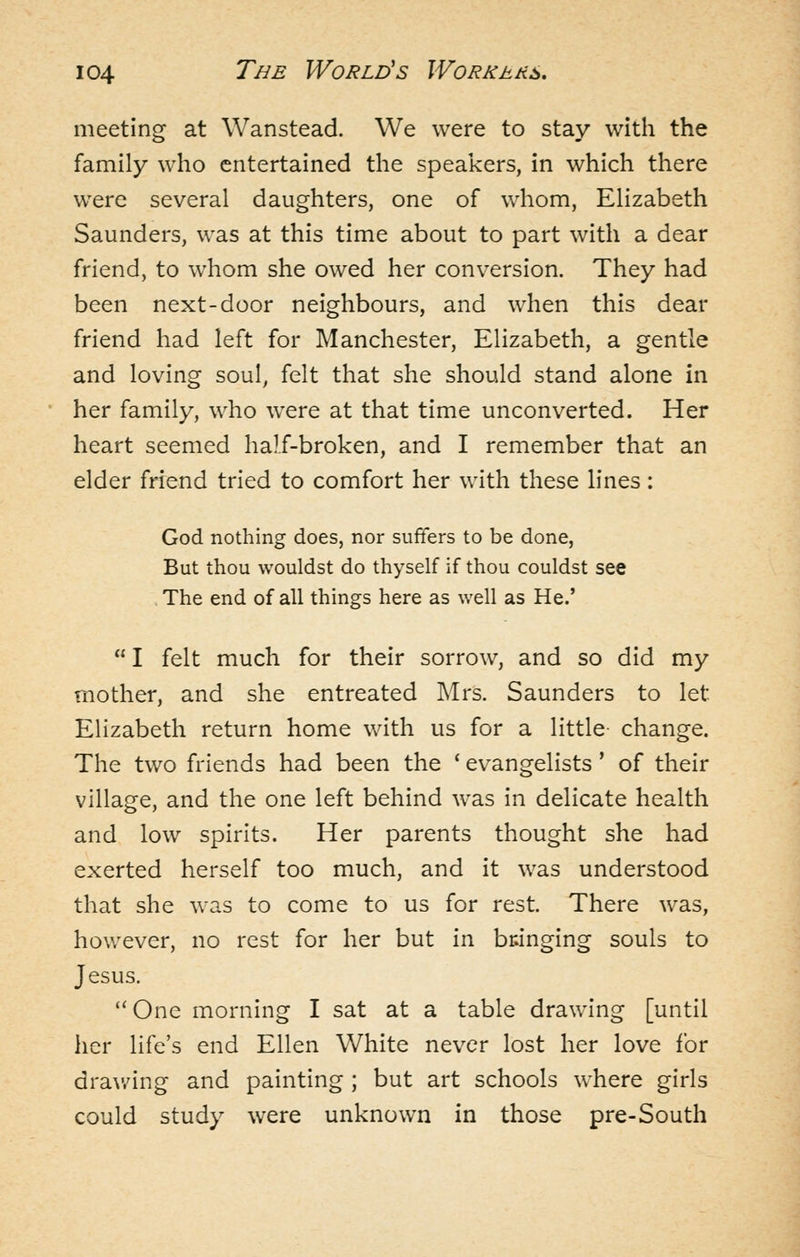 meeting at Wanstead. We were to stay with the family who entertained the speakers, in which there were several daughters, one of whom, Elizabeth Saunders, was at this time about to part with a dear friend, to whom she owed her conversion. They had been next-door neighbours, and when this dear friend had left for Manchester, Elizabeth, a gentle and loving soul, felt that she should stand alone in her family, who were at that time unconverted. Her heart seemed half-broken, and I remember that an elder friend tried to comfort her with these lines: God nothing does, nor suffers to be done, But thou wouldst do thyself if thou couldst see , The end of all things here as well as He.'  I felt much for their sorrow, and so did my mother, and she entreated Mrs. Saunders to let Elizabeth return home with us for a little change. The two friends had been the ' evangelists' of their village, and the one left behind was in delicate health and low spirits. Her parents thought she had exerted herself too much, and it was understood that she was to come to us for rest. There was, hov.'ever, no rest for her but \i\ bringing souls to Jesus.  One morning I sat at a table drawing [until her life's end Ellen White never lost her love for drawing and painting ; but art schools where girls could study were unknown in those pre-South