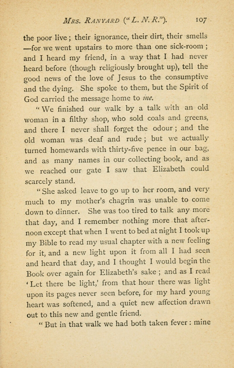 the poor live; their ignorance, their dirt, their smells for we went upstairs to more than one sick-room ; and I heard my friend, in a way that I had never heard before (though religiously brought up), tell the good news of the love of Jesus to the consumptive and the dying. She spoke to them, but the Spirit of God carried the message home to me. ''We finished our walk by a talk with an old woman in a filthy shop, who sold coals and greens, and there I never shall forget the odour ; and the old woman was deaf and rude ; but we actually turned homewards with thirty-five pence in our bag, and as many names in our collecting book, and as we reached our gate I sav/ that Elizabeth could scarcely stand.  She asked leave to go up to her room, and very much to my mother's chagrin was unable to come down to dinner. She was too tired to talk any more that day, and I remember nothing more that after- noon except that when I went to bed at night I took up my Bible to read my usual chapter with a new feeling for it, and a new light upon it from all I had seen and heard that day, and I thought I would begin the Book over again for Elizabeth's sake ; and as I read * Let there be light,' from that hour there was light upon its pages never seen before, for my hard young heart was softened, and a quiet new affection drawn out to this new and gentle friend.  But in that walk we had both taken fever : mine