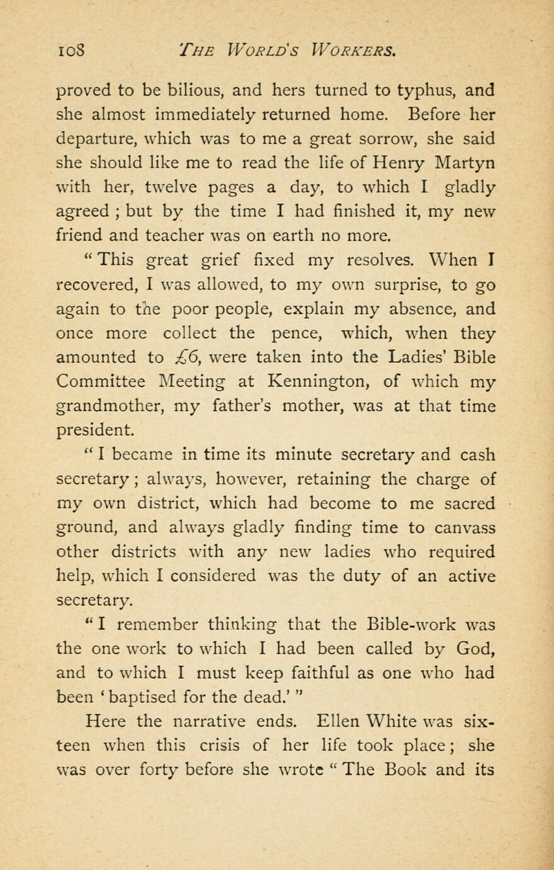 proved to be bilious, and hers turned to typhus, and she almost immediately returned home. Before her departure, which was to me a great sorrow, she said she should like me to read the life of Henry Martyn with her, twelve pages a day, to which I gladly agreed ; but by the time I had finished it, my new friend and teacher was on earth no more.  This great grief fixed my resolves. When I recovered, I was allowed, to my own surprise, to go again to the poor people, explain my absence, and once more collect the pence, which, when they amounted to £6, were taken into the Ladies' Bible Committee Meeting at Kennington, of which my grandmother, my father's mother, was at that time president. ^* I became in time its minute secretary and cash secretary; always, however, retaining the charge of my own district, which had become to me sacred ground, and always gladly finding time to canvass other districts with any new ladies who required help, which I considered was the duty of an active secretary.  I remember thinking that the Bible-work was the one work to which I had been called by God, and to which I must keep faithful as one who had been ' baptised for the dead.'  Here the narrative ends. Ellen White was six- teen when this crisis of her life took place; she was over forty before she wrote  The Book and its