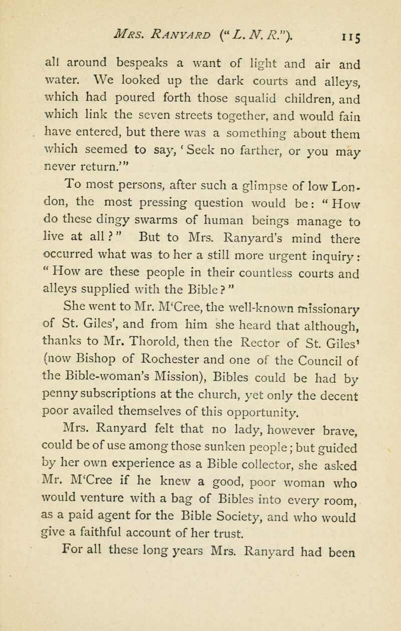 all around bespeaks a want of light and air and water. We looked up the dark courts and alleys, which had poured forth those squalid children, and which link the seven streets together, and would fain have entered, but there was a something about them which seemed to say, ' Seek no farther, or you may never return.' To most persons, after such a glimpse of low Lon- don, the most pressing question would be:  How do these dingy swarms of human beings manage to live at all ? But to Mrs. Ranyard's mind there occurred what was to her a still more urgent inquiry:  How are these people in their countless courts and alleys supplied with the Bible ?  She went to Mr. M'Cree, the well-known missionary of St. Giles', and from him she heard that althouo-h. thanks to Mr. Thorold, then the Rector of St. Giles' (now Bishop of Rochester and one of the Council of the Bible-woman's Mission), Bibles could be had by penny subscriptions at the church, yet only the decent poor availed themselves of this opportunity. Mrs. Ranyard felt that no lady, however brave, could be of use among those sunken people; but guided by her own experience as a Bible collector, she asked Mr. M'Cree if he knew a good, poor woman who would venture with a bag of Bibles into every room, as a paid agent for the Bible Society, and who would give a faithful account of her trust. For all these long years Mrs. Ranyard had been