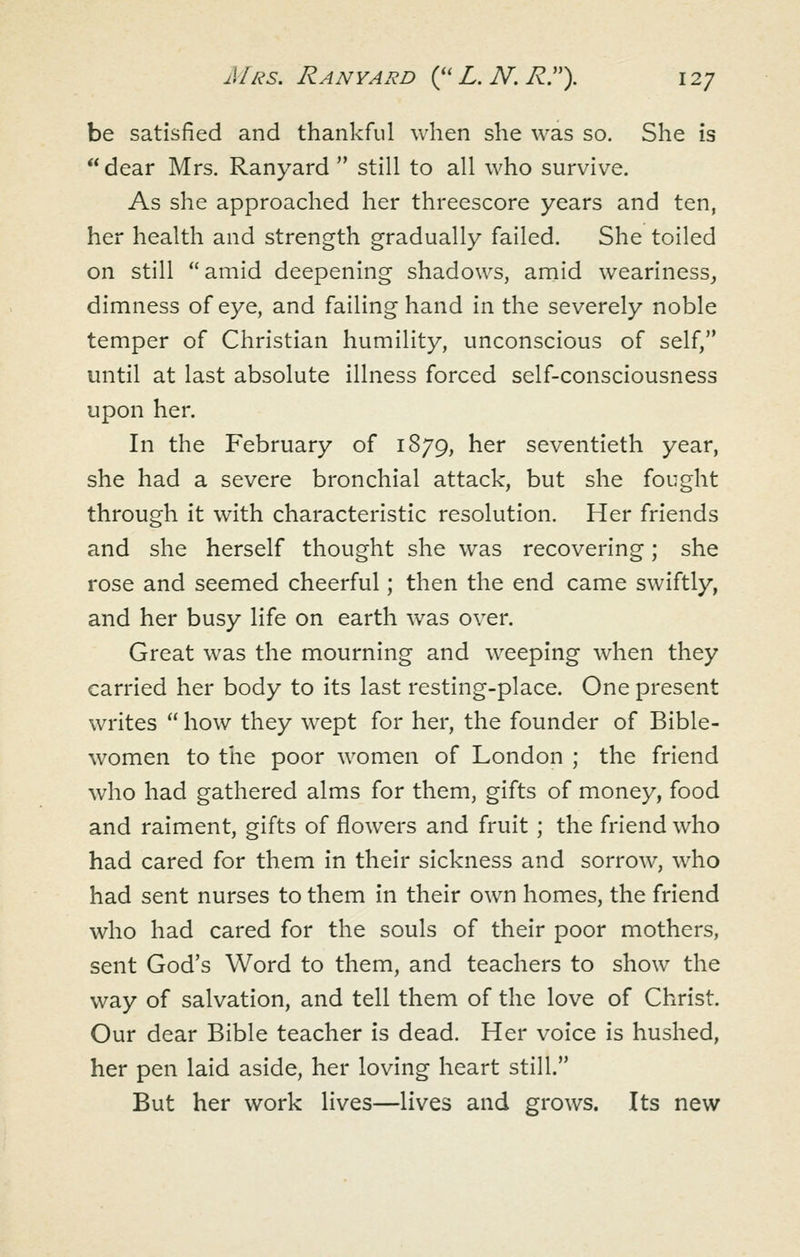 be satisfied and thankful when she was so. She is dear Mrs. Ranyard  still to all who survive. As she approached her threescore years and ten, her health and strength gradually failed. She toiled on still amid deepening shadows, amid weariness, dimness of eye, and failing hand in the severely noble temper of Christian humility, unconscious of self, until at last absolute illness forced self-consciousness upon her. In the February of 1879, her seventieth year, she had a severe bronchial attack, but she fought through it with characteristic resolution. Her friends and she herself thought she was recovering; she rose and seemed cheerful; then the end came swiftly, and her busy life on earth was over. Great was the mourning and weeping when they carried her body to its last resting-place. One present writes  how they wept for her, the founder of Bible- women to the poor women of London ; the friend who had gathered alms for them, gifts of money, food and raiment, gifts of flowers and fruit ; the friend who had cared for them in their sickness and sorrow, who had sent nurses to them in their own homes, the friend who had cared for the souls of their poor mothers, sent God's Word to them, and teachers to show the way of salvation, and tell them of the love of Christ. Our dear Bible teacher is dead. Her voice is hushed, her pen laid aside, her loving heart still. But her work lives—lives and grows. Its new