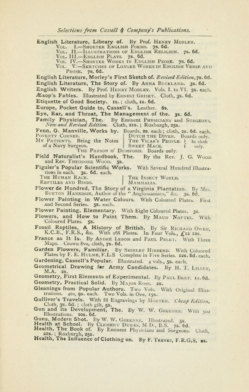 English Literature, Library of. By Prof. Henry MoKLEy. Vol. I.—Shorter English Poems. 7s. 6d. Vol. II.—Illustrations of English Religion. 7s. 6d. Vol. III.—English Plays. 7s. 6d. Vol. IV.—Shorter Works in English Prose. 7s. 6d. Vol. V.—Sketches of Longer Works in English Versf. and Prose. 7s. 6d. English Literature, Morley's First Sketch of. Revised Edition, js.tA. English Literature, The Story of. By Anna Bucklanu. 3s. 6d. English Writers. By Prof. Henry Morley. Vols. I. to VI. 5s. each. iEsop's Fables. Illustrated by Ernest Griset. Cloth, 3s. 6d. Etiquette of Good Society, is.; cloth, is. 6d. Europe, Pocket Guide to, Cassell's. Leather. 63. Eye, Ear, and Throat, The Management of the. 3s. 6d. Family Physician, The. By Eminent Physicians and Surgeons. Neiu and Revised Edition. Cloth, 21s. ; Roxburgh, 25s. Fenn, G. Manville, Works by. Boards. 2s. each ; cloth, 2s. 6d. each. Poverty Corner. 1 Dutch the Diver. Boards only. My Patients. Being the Notes The Vicar's People. ) in cloth of a Navy Surgeon. | Sweet Mace. f only. The Parson o' Dumford. Boards only. Field Naturalist's Handbook, The. By the Rev. J. G. Wood and Rev. Theodore Wood. 5s. Figuier's Popular Scientific Works. With Several Hundred Illustra- tions in each. 3s. 6d. each. The Human Race. I The Insect World. Reptiles and Birds. | Mammalia. Flower de Hundred, The Story of a Virginia Plantation. By Mr^. Burton Harrison, Author of the  Angloaianiacs, &c. 3s. 6d. Flower Painting in Water Colours. With Coloured Plates. First and Second Series. 5s. each. Flower Painting, Elementary. With Eight Coloured Plates. 3s. Flowers, and How to Paint Them. By Maud Naftel. With Coloured Plates. 5s. Fossil Reptiles, A History of British. By Sir Richard Owen K.C.B., F.R.S., &c. With 268 Plates. In Four Vols., £12 12s. ' France as It Is. By Andre Lebon and Paul Relet. With Three Maps. Crown 8vo, cloth, 7s. 6d, Garden Flowers, Familiar. By Shirley Hibberd. With Coloured Plates by F. E. Hulme, F.L.S Complete in Five Series. 12s. 6d. each. Gardening, Cassell's Popular. Illustrated. 4 vols., 5s. each. Geometrical Drawing f»r Army Candidates. By H. T. Lillev M.A. 2s. ' Geometry, First Elements of Experimental. By Paul Bert. is.6d. Geometry, Practical Solid, By Major Ross. 2S. Gleanings from Popular Authors. Two Vols. With Original Illus- trations. 4to, gs. each. Two Vols, in One, 15s. Gulliver's Travels. With 88 Engravings by iMorten. Cheap Edition. Cloth, 3s. 5d. ; cloth gilt, 5s. Gun and its Development, The. By W. W. Greener. With .00 Illustrations. los. 6d. Guns Modern Shot. By W. W. Greener. Illustrated. 5s. Health at School. By Clement Dukes. M.D., B.S. 7s. 6d. Health, The Book of. By Eminent Physicians and Surgeon^. Cloth 2is. ; Ro.xburgh, 25s. & , Health, The Influence of Clothing on. By F. Treves, F.R.G.S. »s.