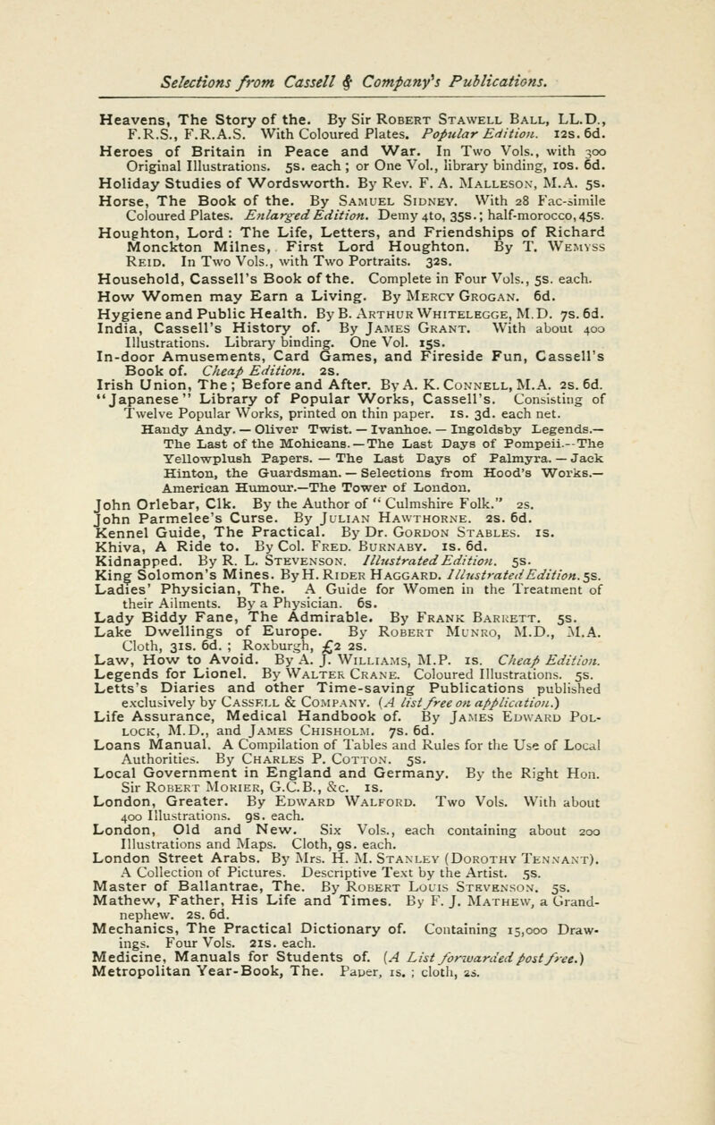 Heavens, The Story of the. By Sir Robert Stawell Ball, LL.D., F.R.S., F.R.A.S. With Coloured Plates. Popular Edition. I2s. 6d. Heroes of Britain in Peace and War. In Two Vols., with 300 Original Illustrations. 5s. each ; or One Vol., library binding, ids. 6d. Holiday Studies of Wordsworth. By Rev. F. A. Mallesox, M.A. 5s. Horse, The Book of the. By Samuel Sidney. With 28 Fac-simile Coloured Plates. Enlarged Edition. Demy4to, 35s.; half-morocco, 45s. Houghton, Lord : The Life, Letters, and Friendships of Richard Monckton Milnes, First Lord Houghton. By T. Wemvss Reid. In Two Vols., with Two Portraits. 32s. Household, Cassell's Book of the. Complete in Four Vols., 5s. each. How Women may Earn a Living. By Mercy Grogan. 6d. Hygiene and Public Health. By B. Arthur Whitelegge, M.D. 7s. 6d. India, Cassell's History of. By James Grant. With about 400 Illustrations. Library binding. One Vol. 15s. In-door Amusements, Card Games, and Fireside Fun, Cassell's Book of. Cheap Edition. 2s. Irish Union, The; Before and After. By A. K. Connell, M.A. 2s. 6d. Japanese Library of Popular Works, Cassell's. Consisting of Twelve Popular Works, printed on thin paper, is. 3d. each net. Handy Andy. — Oliver Twist. — Ivanhoe. — Ingoldsby Legends.— The Last of the Mohicans. —The Last Days of Pompeii.-The Yellowplush Papers. — Th.e Last Days of Palmyra. — Jack Hinton, the Guardsman. — Selections from Hood's Works.— American Htunour.—The Tower of London. John Orlebar, Clk. By the Author of ' Culmshire Folk. 2s. John Parmelee's Curse. By Julian Hawthorne. 2s. 6d. Kennel Guide, The Practical. By Dr. Gordon Stables, is. Khiva, A Ride to. By Col. Fred. Burnaby. is. 6d. Kidnapped. By R. L. Stevenson. IIbtstratedEdition. 5s. Kin^ Solomon's Mines. ByH. Rider Haggard. Illustrated Edition.'^s. Ladies' Physician, The. A Guide for Women in the Treatment of their Ailments. By a Physician. 6s. Lady Biddy Fane, The Admirable. By Frank Barrett. 5s. Lake Dwellings of Europe. By Robert Munro, M.D., :\I.A. Cloth, 31S. 6d. ; Ro.xburgh, £2 2S. Law, How to Avoid. By A. J. Williams, M.P. is. Cheap Edition. Legends for Lionel. By Walter Crane. Coloured Illustrations. 5s. Letts's Diaries and other Time-saving Publications published exclusively by Cassell & Company. (A list free on application.') Life Assurance, Medical Handbook of. By James Edward Pol- lock, M.D., and James Chisholm. 7s. 6d. Loans Manual. A Compilation of Tables and Rules for the Use of Local Authorities. By Charles P. Cotton. 5s. Local Government in England and Germany. By the Right Hon. Sir Robert Morier, G.C.B., &c. is. London, Greater. By Edward Walford. Two Vols. With about 400 Illustrations, gs. each. London, Old and New. Six Vols., each containing about 200 Illustrations and Maps. Cloth, gs. each. London Street Arabs. By I\Irs. H. M. Stanley (Dorothy Tenxant). A Collection of Pictures. Descriptive Text by the Artist. 5s. Master of Ballantrae, The. By Robert Louis Stevenson. 5s. Mathew, Father, His Life and Times. By F. J. Mathew, a Grand- nephew. 2s. 6d. Mechanics, The Practical Dictionary of. Containing 15,000 Draw- ings. Four Vols. 21S. each. Medicine, Manuals for Students of. [A List forwarded post free.) Metropolitan Year-Book, The. Paper, is. ; cloth, as.