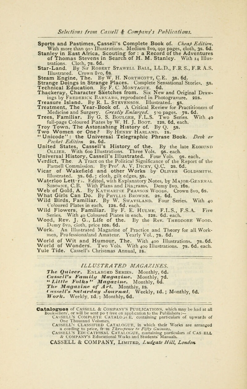 Sports and Pastimes, Casseil's Complete Book of. Cheap Edition. With more than qot Illustrations. Medium 8vo, q92 pages, cloth, 3s. 6d. Stanley in East Africa, Scouting for : a Record of the Adventures of Thomas Stevens in Search of H. M. Stanley. With 14 Illus- trations. Cloth, 7s. 6d. Star-Land. By Sir Robert Stawell Ball, LL.D., F.R S., F.R A.S. Illustrated. Crown Svo, 6s. Steam Engine, The. By W. H. Northcott, C.E. 3s. 6d. Strange Doings in Strange Places. Complete Sensational Stories, 5s. Technical Education. By F. C. Montague. 6d. Thackeray, Character Sketches from. Six New and Original Draw- ings by Frederick B.\RNARn, reproduced in Photogravure. 21s. Treasure Island. By R. L. Stevenson. Illustrated. 5s. Treatment, The Year-Book of. A Critical Review for Practitioners of Medicine and Surgerj'. Greatly Enlars^ed. 5--o pages. 7s. 6d. Trees, Familiar. By G. S. Boulger, F.L.S. Two Series. With 40 full-page Coloured Piates by W. H. J. Boot. 12s. 6d. each. Troy Town, The Astonishmg History of. By Q. 5s. Two Women or One? By Henry Harland. is. Unicode: the Universal Telegraphic Phrase Book. Desk or Pocket Edition. 2s. 6d. United States, Casseil's History of the. By the late Eumund Ollier. With 600 Illustrations. Three Vols. gs. each. Universal History, Casseil's Illustrated. Four Vols. gs. each. Verdict, The. A Tract on the Political Significance of the Report of the Parnell Commission. By Pro*. A. V. Dicey, Q.C. 2s. 6d. Vicar of Wakefield and other Works by Oliver Goldsmith. Illustrated. 3s. 6d. ; cloth, gilt edges, 5s. Waterloo Lett-ri. Edited, with E.xplanatory Notes, by Major-Ge.neral Sibokne, C.B. With Plans and Diagrams. Demy Svo, i6s. Web of Gold, A. By Katharine Pkar.son Woods. Crown 8vo, 6s. What Girls Can Do. By Phyllis Browne. 2s. 6d. Wild Birds, Familiar. By W. Swaysland. Four Series. With 4c Coloured Plates in each. 12s. 6d. each. Wild Flowers, Familiar. By F. E. Hulme, F.L.S., F.S.A. Five Series. With 40 Coloured Piates in each. 12s. 6d. each. Wood, Rev. J. G., Life of the. By the Rev. Theodore Wood. Demy Svo, cloth, price lOS. 6d. W^ork. An Illustrated Magazine of Practice and Theory for all Work- men, Professionaland Amateur. Yearly Vol., 7s. 6d. World of Wit and Humour, The. With 400 Illustrations. 7s. 6d. World of Wonders. Two Vols. With 400 Illustrations. 7s. 6d. each. Yule Tide. Casseil's Christmas Annual, is. ILLUSTRA TED MAGAZINES. The Quiver. Enlarged Series, Monthly, 6d. Cdssell'tf Fattiilif Miif/nzine. Monthly, 7d. ** Little Folks Magazine. Monthly, 6d. The Magazine of Art. Monthly, is. i ttssell's Saturtltii/ Journal. Weekly, id.; Monthly, 6d. Work. Weekly, Id.'; Monthly., 6d. Catalogrues of cassell & Company's PunLiCATioNS. which may be Iiad at all Booksellers', or will be sent po t tree on application to the Publishers :— C.^-^SELL's Complete Catalo^i'e, containing particulars of upwards of One Thousand Volumes. Cassell'^ classified Catalogue, in which their AVorks are arranged a cording to price, fr^ m Threepence to Fifty Guitteas. Cassell's Edi cational Catalogue, containing particulars of Cas ell & tO.MPANY'S Educational \Voiks and Students' Manuals.