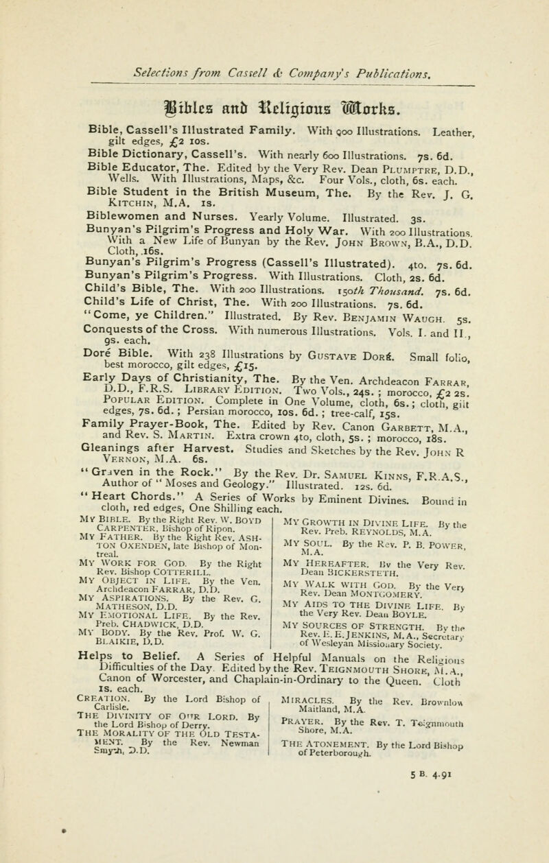 giMcs anil fleligious tEorka. Bible, Cassell's Illustrated Family. With goo Illustrations. Leather, gilt edges, £2 los. Bible Dictionary, Cassell's. With nearly 600 Illustrations. 7s. 6d. Bible Educator, The. Edited by the Very Rev. Dean Ph/mptre, D.D. Wells. With Illustrations, Maps, &c. Four Vols., cloth, 6s. each. ' Bible Student in the British Museum, The. By the Rev. J. G. KiTCHIN, M.A. IS. Biblewomen and Nurses. Yearly Volume. Illustrated. 3s. Bunyan's Pilgrim's Progress and Holy War. With 200 Illustrations With a New LifeofBunyan by the Rev. John Brownj, B.A. DD Cloth, .i6s. Bunyan's Pilgrim's Progress (Cassell's Illustrated). 410. 7s. 6d. Bunyan's Pilgrim's Progress. With Illustrations. Cloth, 2s. 6d. Child's Bible, The. With 200 Illustrations. 150^/? Thousand. 7s. 6d. Child's Life of Christ, The. With 200 Illustrations. 7s. 6d. Come, ye Children. Illustrated. By Rev. Benjamin Waugh. 5s. Conquests of the Cross. With numerous Illustrations. Vols. I. and II 9s. each. ■' Dore Bible. With 238 Illustrations by Gustave Dor«. Small folio best morocco, gilt edges, £15. * Early Days of Christianity, The. By the Ven. Archdeacon Farrar. D.D., F.R S. Library Kdition. Two Vols., 24s. ; morocco. £2 2S. Popular Edition. ^ Complete in One Volume, cloth, 6s.; cloth giit edges, 7s. 6d. ; Persian morocco, los. 6d. ; tree-calf, 15s. Family Prayer-Book, The. Edited by Rev. Canon Garbett, M.A.. and Rev. b. Martin. Extra crown 4to, cloth, 5s. ; morocco, i8s. Gleanings after Harvest. Studies and .Sketches by the Rev. John- R Vernon, M.A. 6s. -^  Graven in the Rock. By the Rev. Dr. Samuel Kinns, F.R A S Author of Moses and Geology. Illustrated. 12s. 6d. '  Heart Chords. A Series of Works by Eminent Divines. Bound in cloth, red edges, One Shilling each. My Bible. By the Right Rev. W. BOVD Carpenter, Bishop of Ripon. MV Father. By the Rig^ht Rev. ASH- TON OXENDEN, late Bishop of Mon- treal. MY WORK FOR GOD. By the Right Rev. Bishop COTTERILL. My Object in Like. By the Von. Arclideacon FARRAR, D.D. My Aspirations. By the Rev. G. Matheson, D.D. MY K.motional Life. By the Rev. Preb. CHADWICK, D.D. MY BODY. By the Rev. Prof. W. G. Blaikie, D.D. My Growth in Duine Life. By the Rev. Preb. REYNOLDS, M.A. My SOI'L. By the Rev. P. B. POWER M.A. ' My Hereafter. Bv the Very Rev. Dean 3ICKERSTETH. My Walk with God. By the Very Rev. Dean Mo.\tc;o.viery. My Aids to the Divine Life By the Very Rev. Dean BOYLE. MY SOURCES OF Strength. Bv the ReV,'''-^--'^-'^'^'^S, M.A., Secretary of \\ esleyan Missionary Society. Helps to Belief. A Series of Helpful Manuals on the Reli-ious Ihfficulties of the Day. Edited by the Rev. Teignmouth Shore, M.A., Canon of Worcester, and Chaplain-in-Ordinary to the Queen ' Cloth' is. each. Creation. Carlisle. The DIVINITY of 0r Lord, By the Lord Bishop of By the Lord Bishop of Derry. The Morality of the Old Testa- ilENT. By the Rev. Newman Siny-Ji, D.D. MIRACLES. By the Rev. Brovnlow Maitland, M.A. Prayer. By the Rev. T. Tc-OTniouth Shore, M.A. The Atonement. By the Lord Bishop of Peterborouijh. 5 B. 4.91