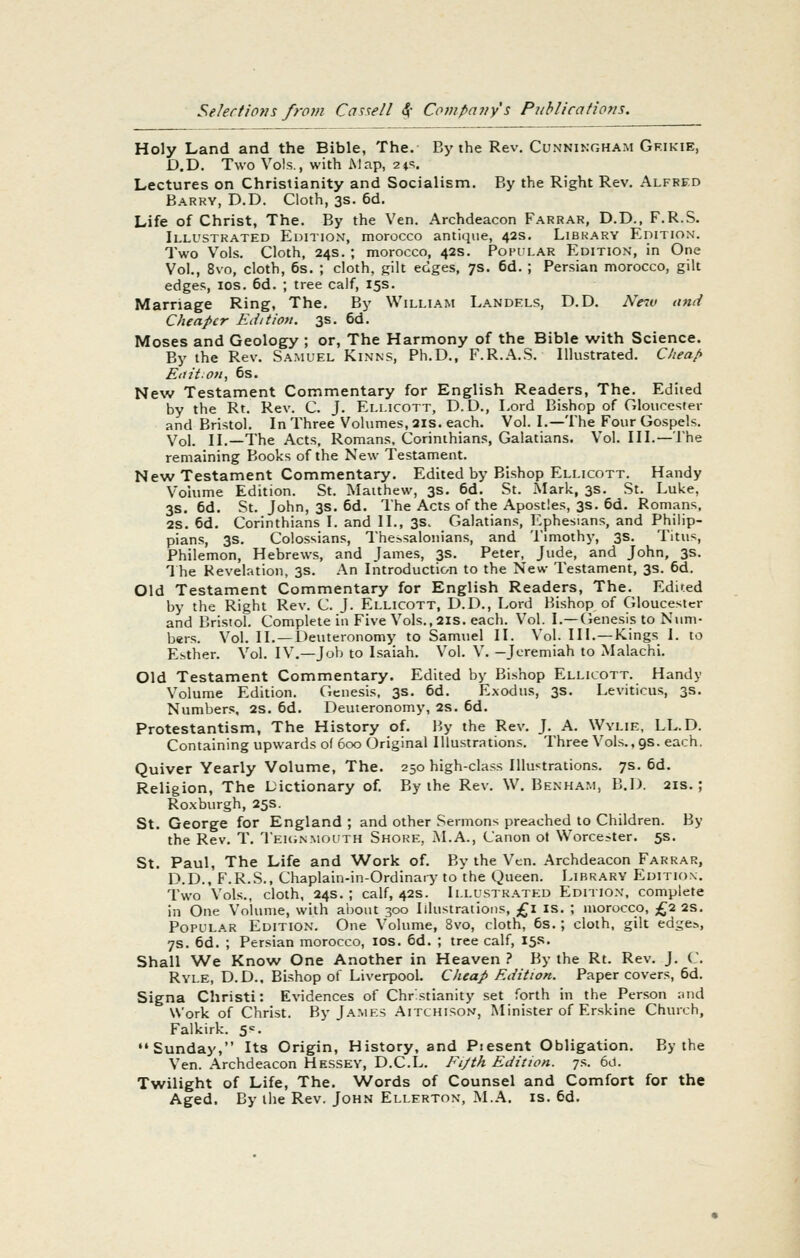 Holy Land and the Bible, The. By the Rev. Cunningham Grikie, D,D. Two Vols., with Map, ■2\'>. Lectures on Christianity and Socialism. By the Right Rev. Alfred Barry, D.D. Cloth, 3s. 6d. Life of Christ, The. By the Yen. Archdeacon Farrar, D.D., F.R.S. Illustrated Edition, morocco antique, 42s. Library Edition. Two Vols. Cloth, 24s. ; morocco, 42s. Popilar Edition, in One Vol., 8vo, cloth, 6s. ; cloth, gilt edges, 7s. 6d. ; Persian morocco, gilt edges, los. 6d. ; tree calf, 15s. Marriage Ring, The. By William Landels, D.D. Ne^v and Cheaper Edition. 3s. 6d. Moses and Geology ; or, The Harmony of the Bible with Science. By the Rev. Samuel Kinns, Ph.D., F.R..\.S. Illustrated. Cheap Ed it on, 6s. New Testament Commentary for English Readers, The. Edited by the Rt. Rev. C. J. Eli.icott, D. D., Lord Bishop of Gloucester and Bristol. In Three Volumes, 21s. each. Vol. I.—The Four Gospels. Vol. II.—The Acts. Romans, Corinthians, Galatians. Vol. III.— The remaining Books of the New Testament. New Testament Commentary. Edited by Bishop Ellicott. Handy Volume Edition. St. Matthew, 3s. 6d. St. Mark, 3s. St. Luke, 3s. 6d. St. John, 3s. 6d. The Acts of the Apostles, 3s. 6d. Romans, 2S. 6d. Corinthians I. and II., 3s. Galatians, Ephesians, and Philip- pians, 3S. Colossians, The.-,salonians, and Timothy, 3s. Titus, Philemon, Hebrews, and Tames, 3s. Peter, Jude, and John, 3s. 1 he Revelation, 3s. An Introduction to the New Testament, 3s. 6d. Old Testament Commentary for English Readers, The. Edined by the Right Rev. C. J. Ellicott, D.D., Lord Bishop of Gloucester and Bristol. Complete in Five Vols., 2is. each. Vol. I.—(ienesis to Num- bers. Vol. II. —Deuteronomy to Samuel II. Vol. III.—Kings I. to Esther. Vol. IV.—Job to Isaiah. Vol. V. -Jeremiah to Malachi. Old Testament Commentary. Edited by Bishop Ellicott. Handy Volume Edition. Genesis. 3s. 6d. Exodus, 3s. Leviticus, 3s. Numbers, 2S. 6d. Deuteronomy, 2s. 6d. Protestantism, The History of. liy the Rev. J. A. Wylie, LL.D. Containing upwards of 600 Original Illustrations. Three Vol.s.,9s. each. Quiver Yearly Volume, The. 250 high-class Illustrations. 7s. 6d. Religion, The Dictionary of. By the Rev. W. Benham, B.D. 21s.; Roxburgh, 25s. St. George for England ; and other Sermons preached to Children. By the Rev. T. TEUiNMOUTH Shore, M.A., Canon ot Worcester. 5s. St. Paul, The Life and Work of. By the Ven. Archdeacon Farrar, D.D., F.R.S., Chaplain-in-Ordinary to the Queen. Library Edition. Two Vols., cloth, 24s.; calf, 42s. Illustrated Edition, complete in One Volume, with about 300 Illustrations, £l is. ; morocco, £2 2S. Popular Edition. One Volume, 8vo, cloth, 6s.; cloth, gilt edge^, 7s. 6d. ; Persian morocco, los. 6d. ; tree calf, 15s. Shall We Know One Another in Heaven .' By the Rt. Rev. J. C. Ryle, D.D.. Bishop of Liverpool. Cheap Edition. Paper covers, 6d. Signa Christi: Evidences of Chrstianity .set forth in the Person aiid Work of Christ. By J.\.mes .Aitchison, Minister of Erskine Church, Falkirk. 5=- Sunday, Its Origin, History, and Piesent Obligation. By the Ven. Archdeacon Hessey, D.C.L. Fijth Edition. 7s. 6d. Twilight of Life, The. Words of Counsel and Comfort for the Aged. By tiie Rev. John Ellerton, M.A. is. 6d.