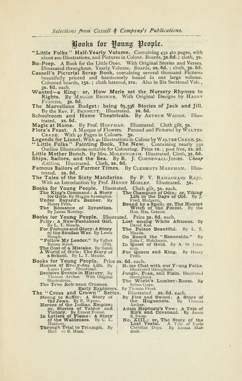 go0kB for ^outt0 ^^0|jk. .Little Folks Half-Yearly Volume. Containing 432 410 pages, with about 200 Illustrations, and Pictures in Colour. Boards, 3s.6d.; cloth, 5s. Bo-Peep. A Book for the Little Ones. With Original Stories and Verses. Illustrated throughout. Yearly Volume. Boards, 2s.6d. ; cloth, 3s. 6d. Cassell's Pictorial Scrap Book, containing several thousand Pictures beautifully printed and handsomely bound in one large volume. Coloured boards, 15s. ; cloth lettered, 2is. Also in Six Sectional Vols., 3s. 6d. each. Wanted—a King: or, How Merle set the Nursery Rhymes to Rights. By Maggie Browne. With Original Designs by Hakky FuKNiss. 3s. 6d. The Marvellous Budget: being 65,536 Stories of Jack and Jill. By the Rev. F. Bennett. Illustrated. 2S. 6d. Schoolroom and Home Theatricals. By Arthur Waugh. Illus- trated. 28. 6d. Magic at Home. By Prof. Hoffman. Illustrated. Cloth gilt, 5s. Flora's Feast. A Masque of Flowers. Penned and Pictured by Walter Crane. With 40 Pages in Colours. 5s. Legends for Lionel. With 40 Illustrations in Colourby Walter Crane. 5s. Little Folks Painting Book, The New. Containing nearly 350 Outline Illustrations suitable for Colouring. Price is. ; post free, is. 2d. Little Mother Bunch. By Mrs. Molesworth. Illustrated. Cloth, 3s. 6d. Ships, Sailors, and the Sea. By R. J. Cornewall-Jones. Cheap Edition. Illustrated. Cloth, 2S. 6d. Famous Sailors of Former Times. By Clements Markham. Illus- trated. 2s. 6d. The Tales of the Sixty Mandarins. By P. V. Ramaswami Rajl-. With an Introduction by Prof. Henry Morley. Illustrated. 5s. Books for Young People. Illustrated. Cloth gilt, 5s. each. The King's Command: A Story for Girls. By Magtfie Symington. Under Bayard's Banner. By Henry Frith. The Romance of Invention. By James Burnley. Books for Young People. Illustrated The Champion of Odin; or. VlMng Life in the Days of Old. By J. Fred. Hodg^etts. Bound by a Spell; or, The Hunted Witch of the Forest. By the Hon. Mrs. Greene. Polly: A New-Fasliioned Girl. By L. T. Meade. For Fortune and Glory: A Story of the Soudan War. By Lewis Hough.  Follow My Leader. By Talbot Baines Reed. [Pitt. The Cost of a Mistake. By Sarah A World of Girls: The Story of a School. By L. T. Meade. Books for Young People. Price as Heroes of Eveiy-day Life. By Laura Lane. lUubtrated. Decisive Events in History. By Thomas Archer. With Original Illustrations. The True Ilob;nson Crusoes. Early Explorers'. The Cross and Crown Series. Sti'ong to Suffer: A Story of the Jews. By E. Wynne. Heroes of the Indian Empire: or. Stories of Valour and Victory. By Ernest Foster. In Letters of Flame : A Story of the Waldenses. By C. L. Mateaux. Through Trial to Triumph. By Mad 1.'.; B. Hunt. Price 3s. 6d. each. Africans. By By L. T. ' By Lost among White David Ker. The Palace Beautiful. Meade. On Board the Esmeralda.' John C. Hutcheson. In Quest of Gold. By A. St. John- ston. For Queen and King. By Henry Frith. . 6d. each. Hi. me Chat with our Ycung Folks. Illustrated throughout. Jungle, Peak, and Plain. Illustrated throughout. The World's Lumber-Room. By Sehna Gaye. By Thomas Frost. Illustrated 2s. 6d. each. By Fire and Sword: A Storv of the Huguenots. By Tliomas Archer. Adam Hepburn's Vow: A Tale of Kirk and Covenant. By Annie S. Swan. No. XIII.; or. The Story of the Lost Vestal. A Tale of Early Christian Days. By Emma Mar- shall.