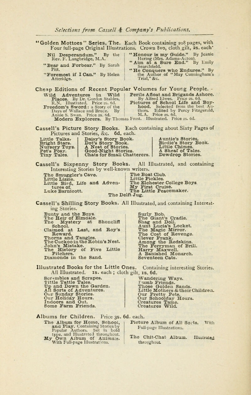 'Golden Mottoes Series, The. Each Book containing 208 pages, with Four full-page Original Illustrations. Crown 8vo, cloth gilt, 2s. each* Nil Desperandum. By tlie Rev. F. Langbridge, M.A. 'Bear and Torbear. By Sarah Pitt. 'Foremost if 1 Can.' Atteridge. By Helen Honour is my Guide. By Jeanie Hering (Mrs. Adams-Acton). ' Aim at a Sure End. By limily Searchfield. ' He Conquers wlio Endures. By tlie Author of  May Cunniugliauis Trial, &c. Cheap Editions of Recent Popular Volumes for Young People. - Perils Afloat and Brigands Ashore. By Alfred Elwes. Price 2S. 6d. Pictures of School Life and Boy- hood, Selected from the best Au- Wild Adventures in Wild I Places. By Dr. Gordon Stables, I R.N. Illustrated. Price 2=. 6d. Freedom's Sword : a Story of the Days of Wallace and Bruce. By | Annie S. Swan. Price 2S. 6d. ; Modern Explorers. By Thomas thors. Edited by Percy P^itzgerald, M..V. Price 2s. 6d. Frost. Illustrated. Price 2s. 6d. Cassell's Picture Story Books. Each containing about Si.xty Pages of Pictures and Stories, &c. 6d. each. Little Talks* Daisy's Story Book. Bright Stars. Dot's Story Book. Nursery Toys. A Nest of Stories. Pet's Pos.v. G-ood-Night Stories. Tiny Tales. Chats for Small Chatterers. Auntie's Stories. Bil-die's Story Book. Little Chimes. A Sheaf of Tales. Dewdrop Stories. Cassell's Sixpenny Story Books. All Illustrated, and containing Interesting Stories by well-known writers. The Smuggler's Cave. The Boat Club. Little Lizzie. Little Pickles. Little Bird, Life and Adveu- The Elchester College Boys. tures of. My First Cruise. Luke Barnicott. i The Little Peacemaker. The Delft Jug. Cassell's Shilling Story Books. All Illustrated, and containing Interest- ing Stories. Bunty and the Boys. T'he Heir of Elmdale. The Mystery at Shonehfl School. Claimed at Last, and Boy's Reward. Thorns and Tangles. The Cuckoo in the Robin's Nest. John's Mistake. The History of Five Little Pitchers. Diamonds in the Sand. Siu'ly Bob. The Giant's Cradle. Shag and Doll. Aunt Lucia's Locket. The Magic Mirror. The Cost of Revenge. Clever Frank. Among the Redskins. The Ferryman of Brill. Harry Maxwell. A Banished Monarch. Seventeen Cats. Illustrated Books for the Little Ones. Containing interesting Stories. Ail Illustrated, is. each Ser-imbles and Scrapes, little Tattle Tales. Up and Down the Garden. All Sorts of Adventures. Our Sunday Stories. Our Holiday Hours. Indoors and Out. Some Farm Friends. cloth gilt, IS. 6d. Wandering Ways. rumb Friends. Those Golden Sands. Little Mothers & their Children. Otu' Pretty Pets. Our Schoolday Hours. Creatures Tame. Creatures Wild. Albums for Children. Price 3s. 6d, each. The Album for Home, School, and Play. Containing Stories by Popular Authors. Set in bold type, and lUubtrsteJ throu>:hout. My Own Album of Animals. With Full-page Illustrations. Picture Albvim of All Sorts. Full-page Illustrations. With The Chit-Chat Album, throughout. Illustrated