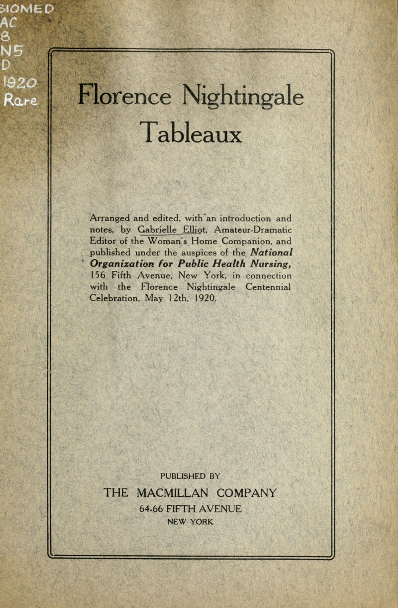 Tableaux Arranged and edited, with an introduction and notes, by Gabrielle^ Eljiot, Amateur-Dramatic Editor of the Woman's Home Companion, and published under the auspices of the National Organization for Public Health Nursing, 156 Fifth Avenue, New York, in connection with the Florence Nightingale Centennial Celebration. May 12th, 1920. PUBLISHED BY THE MACMILLAN COMPANY 64-66 FIFTH AVENUE
