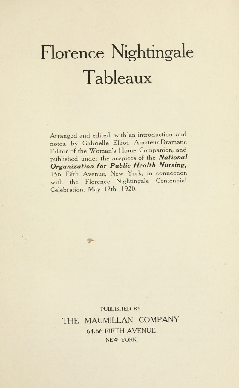 Tableaux Arranged and edited, with an introduction and notes, by Gabrielle Elliot, Amateur-Dramatic Editor of the Woman's Home Companion, and published under the auspices of the National Organization for Public Health Nursing, 156 Fifth Avenue, New York, in connection with the Florence Nightingale Centennial Celebration, May 12th, 1920. PUBLISHED BY THE MACMILLAN COMPANY 64-66 FIFTH AVENUE