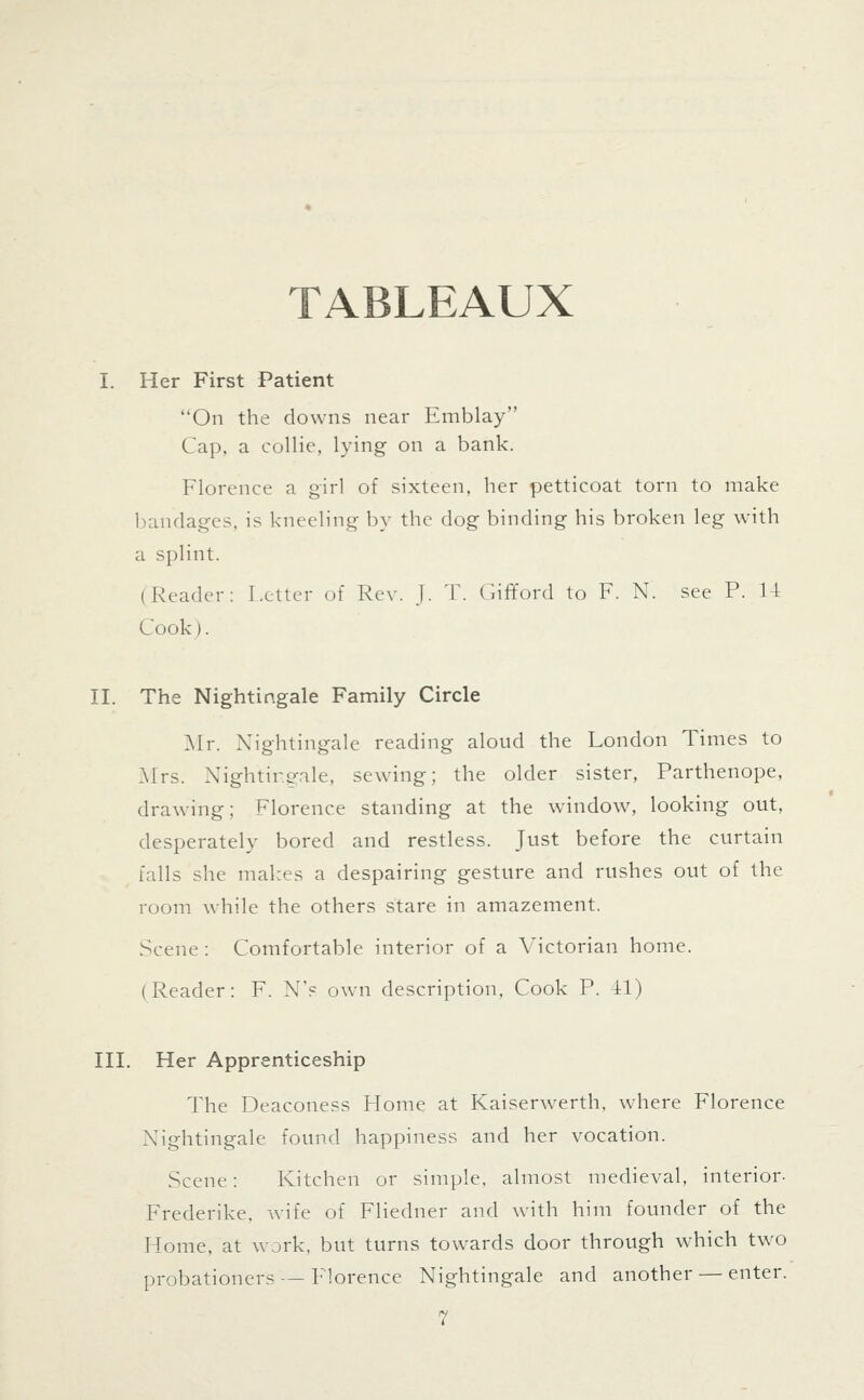 TABLEAUX I. Her First Patient On the downs near Emblay Cap, a collie, lying on a bank. Florence a girl of sixteen, her petticoat torn to make bandages, is kneeling by the dog binding his broken leg with a splint. (Reader: Letter of Rev. J. T. Gififord to F. N. see P. U Cook). IL The Nightingale Family Circle ]\Ir. Nightingale reading aloud the London Times to Mrs. Nightir.o-ale, sewing; the older sister, Parthenope, drawing; Florence standing at the window, looking out, desperately bored and restless. Just before the curtain falls she makes a despairing gesture and rushes out of the room while the others stare in amazement. Scene : Comfortable interior of a Victorian home. (Reader: F. N's own description. Cook P. il) IIL Her Apprenticeship The Deaconess Home at Kaiserwerth, where Florence Nightingale found happiness and her vocation. Scene: Kitchen or simple, almost medieval, interior- Frederike. wife of Fliedner and with him founder of the Home, at work, but turns towards door through which two probationers — Florence Nightingale and another — enter.