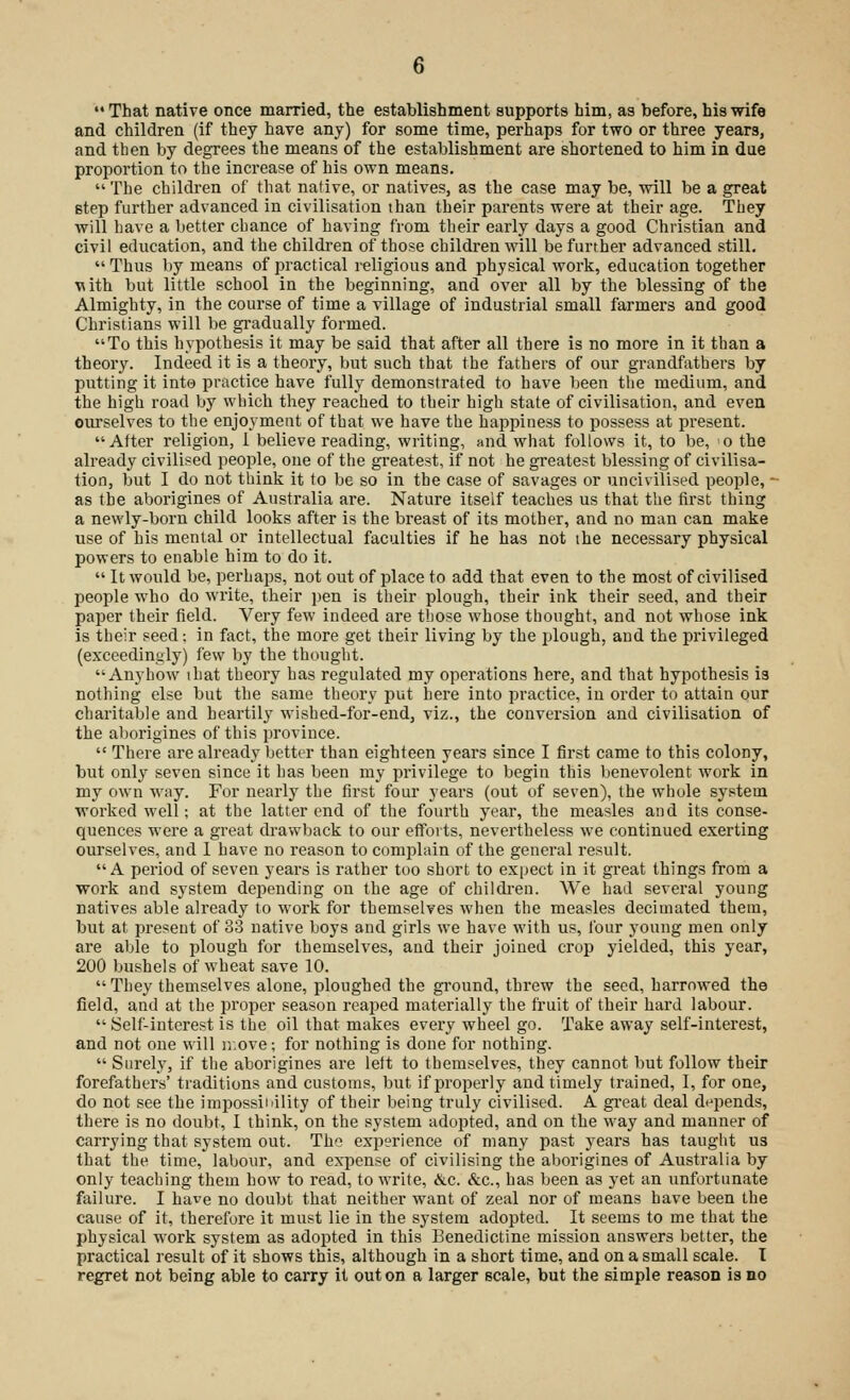  That native once married, the establishment supports him, as before, his wife and children (if they have any) for some time, perhaps for two or three years, and then by degrees the means of the establishment are shortened to him in due proportion to the increase of his own means. The children of that native, or natives, as the case may be, will be a great step further advanced in civilisation than their parents were at their age. They will have a better chance of having from their early days a good Christian and civil education, and the children of those children will be further advanced still.  Thus by means of practical religious and physical work, education together with but little school in the beginning, and over all by the blessing of the Almighty, in the course of time a village of industrial small farmers and good Christians will be gradually formed. To this hypothesis it may be said that after all there is no more in it than a theory. Indeed it is a theory, but such that the fathers of our grandfathers by putting it into practice have fully demonstrated to have been the medium, and the high road by which they reached to their high state of civilisation, and even ourselves to the enjoyment of that we have the happiness to possess at present. After religion, 1 believe reading, writing, and what follows it, to be, >o the already civilised people, one of the greatest, if not he greatest blessing of civilisa- tion, but I do not think it to be so in the case of savages or uncivilised people, - as the aborigines of Australia are. Nature itself teaches us that the first thing a newly-born child looks after is the breast of its mother, and no man can make use of his mental or intellectual faculties if he has not ihe necessary physical powers to enable him to do it.  It would be, perhaps, not out of place to add that even to the most of civilised people who do write, their pen is their plough, their ink their seed, and their paper their field. Very few indeed are those whose thought, and not whose ink is their seed; in fact, the more get their living by the plough, and the privileged (exceedingly) few by the thought. Anyhow ihat theory has regulated my operations here, and that hypothesis is nothing else but the same theory put here into practice, in order to attain our charitable and heartily wished-for-end, viz., the conversion and civilisation of the aborigines of this province.  There are already better than eighteen years since I first came to this colony, but only seven since it has been my privilege to begin this benevolent work in my own way. For nearly the first four years (out of seven), the whole system worked well; at the latter end of the fourth year, the measles and its conse- quences were a great drawback to our efforts, nevertheless we continued exerting ourselves, and I have no reason to complain of the general result. A period of seven years is rather too short to expect in it great things from a work and system depending on the age of children. We had several young natives able already to work for themselves when the measles decimated them, but at present of 33 native boys and girls we have with us, four young men only are able to plough for themselves, and their joined crop yielded, this year, 200 bushels of wheat save 10.  They themselves alone, ploughed the ground, threw the seed, harrowed the field, and at the proper season reaped materially the fruit of their hard labour.  Self-interest is the oil that makes every wheel go. Take away self-interest, and not one will ir,ove; for nothing is done for nothing.  Surely, if the aborigines are left to themselves, they cannot but follow their forefathers' traditions and customs, but if properly and timely trained, I, for one, do not see the impossibility of their being truly civilised. A great deal depends, there is no doubt, I think, on the system adopted, and on the way and manner of carrying that system out. The experience of many past years has taught us that the time, labour, and expense of civilising the aborigines of Australia by only teaching them how to read, to write, &c. &c, has been as yet an unfortunate failure. I have no doubt that neither want of zeal nor of means have been the cause of it, therefore it must lie in the system adopted. It seems to me that the physical work system as adopted in this Benedictine mission answers better, the practical result of it shows this, although in a short time, and on a small scale. I regret not being able to carry it out on a larger scale, but the simple reason is no