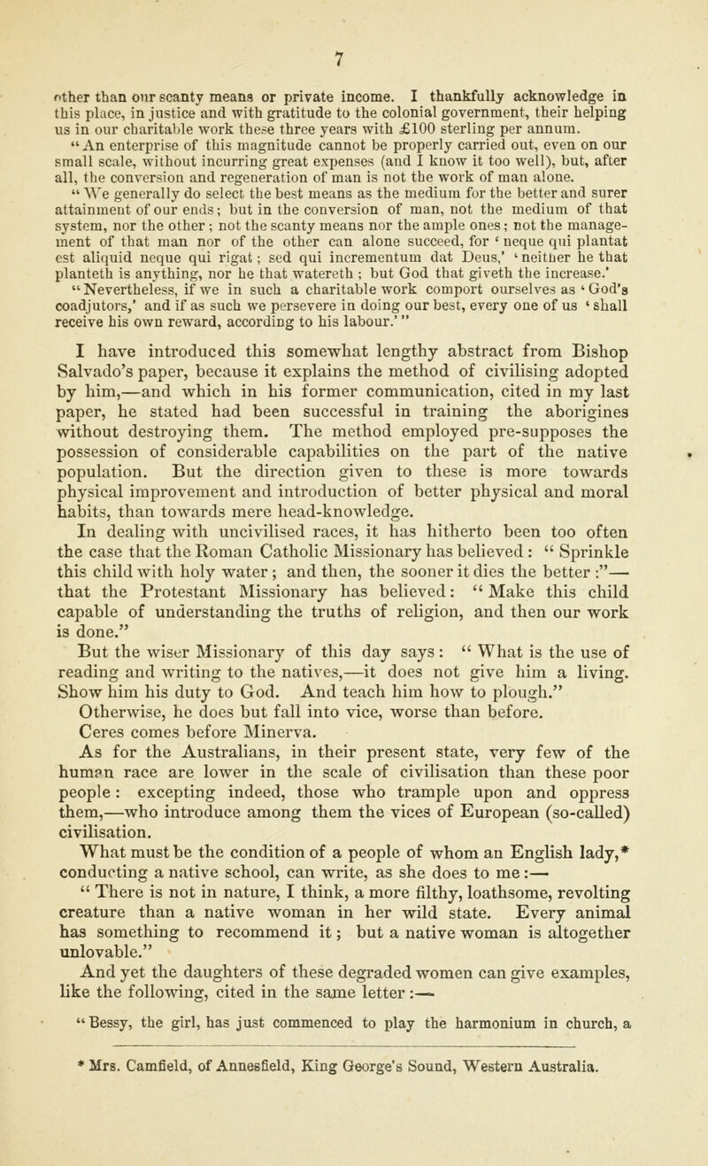 this place, in justice and with gratitude to the colonial government, their helping us in our charitable work these three years with £100 sterling per annum.  An enterprise of this magnitude cannot be properly carried out, even on our small scale, without incurring great expenses (and I know it too well), but, after all, the conversion and regeneration of man is not the work of man alone.  We generally do select the best means as the medium for the better and surer attainment of our ends; but in the conversion of man, not the medium of that system, nor the other; not the scanty means nor the ample ones; not the manage- ment of that man nor of the other can alone succeed, for ' neque qui plantat est aliquid neque qui rigat; sed qui incrementum dat Deus,' ' neither he that planteth is anything, nor he that watereth ; but God that giveth the increase.' Nevertheless, if we in such a charitable work comport ourselves as 'God's coadjutors,' and if as such we persevere in doing our best, every one of us ' shall receive his own reward, according to his labour.' I have introduced this somewhat lengthy abstract from Bishop Salvado's paper, because it explains the method of civilising adopted by him,—and which in his former communication, cited in my last paper, he stated had been successful in training the aborigines without destroying them. The method employed pre-supposes the possession of considerable capabilities on the part of the native population. But the direction given to these is more towards physical improvement and introduction of better physical and moral habits, than towards mere head-knowledge. In dealing with uncivilised races, it has hitherto been too often the case that the Roman Catholic Missionary has believed :  Sprinkle this child with holy water; and then, the sooner it dies the better :— that the Protestant Missionary has believed:  Make this child capable of understanding the truths of religion, and then our work is done. But the wiser Missionary of this day says :  What is the use of reading and writing to the natives,—it does not give him a living. Show him his duty to God. And teach him how to plough. Otherwise, he does but fall into vice, worse than before. Ceres comes before Minerva. As for the Australians, in their present state, very few of the human race are lower in the scale of civilisation than these poor people: excepting indeed, those who trample upon and oppress them,—who introduce among them the vices of European (so-called) civilisation. What must be the condition of a people of whom an English lady,* conducting a native school, can write, as she does to me:—  There is not in nature, I think, a more filthy, loathsome, revolting creature than a native woman in her wild state. Every animal has something to recommend it; but a native woman is altogether unlovable. And yet the daughters of these degraded women can give examples, like the following, cited in the same letter :— Bessy, the girl, has just commenced to play the harmonium in church, a * Mrs. Camfield, of Annesfield, King George's Sound, Western Australia.
