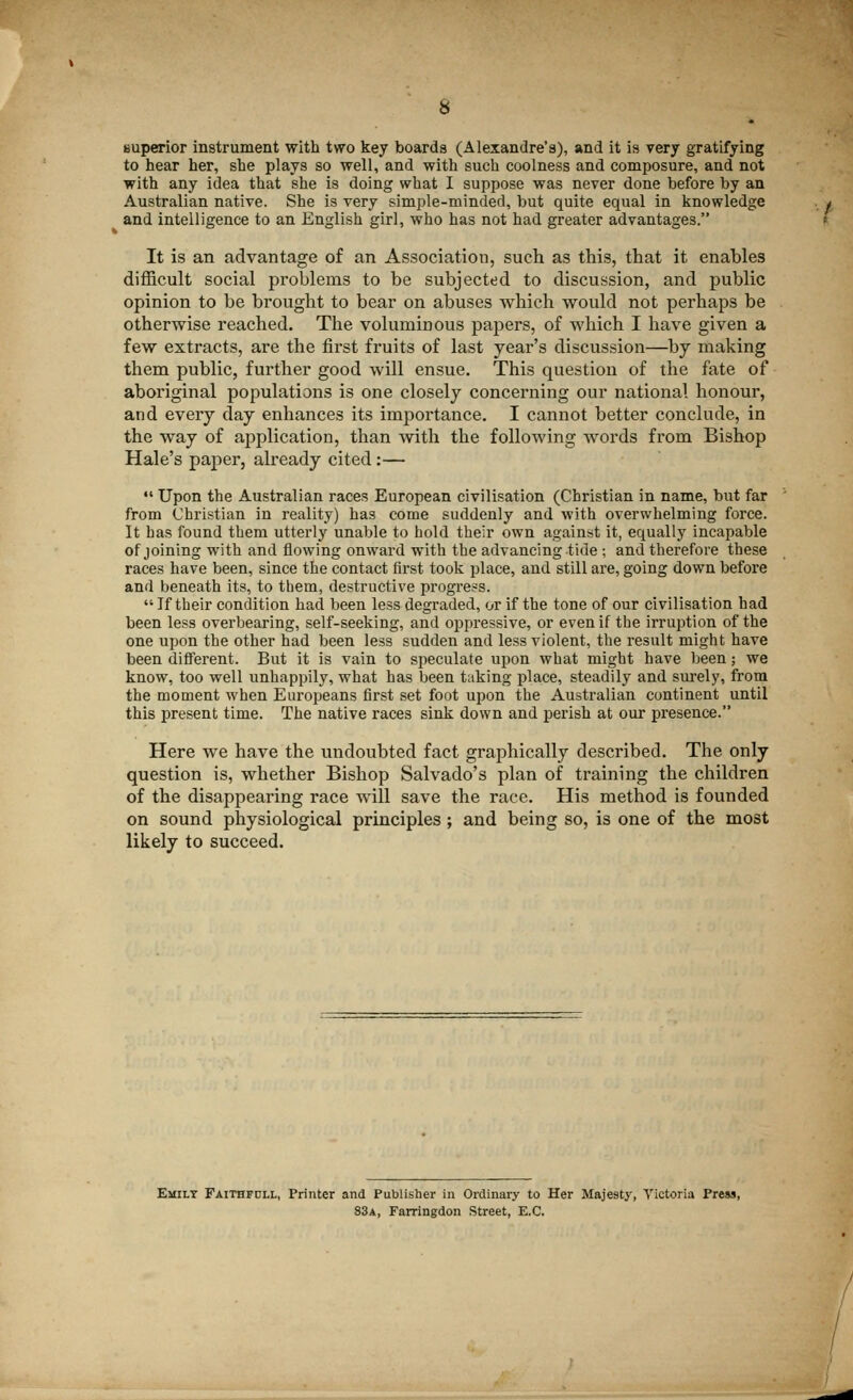 superior instrument with two key boards (Alexandre's), and it is very gratifying to hear her, she plays so well, and with such coolness and composure, and not with any idea that she is doing what I suppose was never done before by an Australian native. She is very simple-minded, but quite equal in knowledge and intelligence to an English girl, who has not had greater advantages. It is an advantage of an Association, such as this, that it enables difficult social problems to be subjected to discussion, and public opinion to be brought to bear on abuses which would not perhaps be otherwise reached. The voluminous papers, of which I have given a few extracts, are the first fruits of last year's discussion—by making them public, further good will ensue. This question of the fate of aboriginal populations is one closely concerning our national honour, and every day enhances its importance. I cannot better conclude, in the way of application, than with the following words from Bishop Hale's paper, already cited :—  Upon the Australian races European civilisation (Christian in name, but far from Christian in reality) has come suddenly and with overwhelming force. It has found them utterly unable to hold their own against it, equally incapable of joining with and flowing onward with the advancing tide ; and therefore these races have been, since the contact first took place, and still are, going down before and beneath its, to them, destructive progress.  If their condition had been less degraded, or if the tone of our civilisation had been less overbearing, self-seeking, and oppressive, or even if the irruption of the one upon the other had been less sudden and less violent, the result might have been different. But it is vain to speculate upon what might have been; we know, too well unhappily, what has been taking place, steadily and surely, from the moment when Europeans first set foot upon the Australian continent until this present time. The native races sink down and perish at our presence. Here we have the undoubted fact graphically described. The only question is, whether Bishop Salvado's plan of training the children of the disappeai'ing race will save the race. His method is founded on sound physiological principles; and being so, is one of the most likely to succeed. Emily Faithfdll, Printer and Publisher in Ordinary to Her Majesty, Victoria Press, 83a, Farringdon Street, B.C.