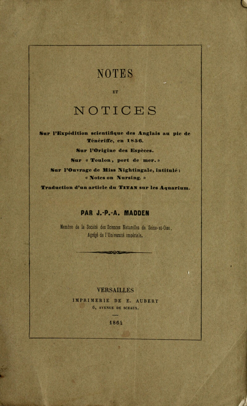 ^^ NOTES ET NOTICES Sar l'Expédition scientifique des Anglais au pic de Ténériffe, en 1856. Sur POrig^ine des Espèces. iSur « Toulon, port de mer. n Sur l'Ouvragée de lliss IVig^htingale, intitulé : « UTotes on IVursing^. » Traduction d'un article du Tktaiv sur les Aquariumi. PAR J.-P.-A. MADDEN Membre de la Société des Sciences Naturelles de Seine-el-Oise. Agrégé de l'Université impériale. VERSAILLES IMPRIMERIE DE E. AUBERT 6, AVENUE DE SCEAUX. I86Z1