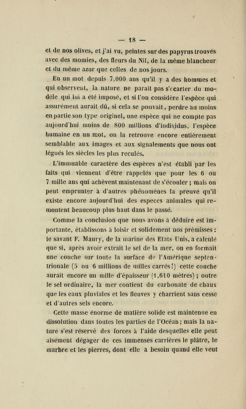 et de nos olives, et j'ai vu, peintes sur des papyrus trouvés avec des momies, des fleurs du Nil, de la même blancheur et du même azur que celles de nos jours. En un mot depuis 7.000 ans qu'il y a des hommes et qui observcDt, la nature ne paraît pas s'( carier du mo- dèle qui lui a été imposé, et si l'on considère l'espèce qui assurément aurait dû, si cela se pouvait, perdre au moins en partie son type originel, une espèce qui ne compte pas aujourd'hui moins de 800 millions d'individus, l'espèce humaine en un mot, on la retrouve encore entièrement semblable aux images et aux signalements que nous ont légués les siècles les plus reculés. L'immuable caractère des espèces n'est établi par les faits qui viennent d'être rappelés que pour les 6 OU 7 mille ans qui achèvent maintenant de s'écouler ; mais on peut emprunter à d'autres phénomènes la preuve qu'il existe encore aujourd'hui des espèces animales qui re- montent beaucoup plus haut dans le passé. Comme la conclusion que nous avons à déduire est im- portante, établissons à loisir et solidement nos prémisses : le savant F. Maury, de la marine des Etals Unis, a calculé que si, après avoir extrait le sel de la mer, on en formait une couche sur toute la surface de l'Amérique septen- trionale (5 ou 6 millions de milles carrés !) cette couche aurait encore un mille d'épaisseur (1,610 mètres) ; outre le sel ordinaire, la mer contient du carbonate de chaux que les eaux pluviales et les fleuves y charrient sans cesse et d'autres sels encore. Celte masse énorme de matière solide est maintenue en dissolution dans toutes les parties de l'Océan; mais la na- ture s'est réservé des forces à l'aide desquelles elle peut aisément dégager de ces immenses carrières le plâtre, le marbre et les pierres, dont elle a besoin quand elle veut