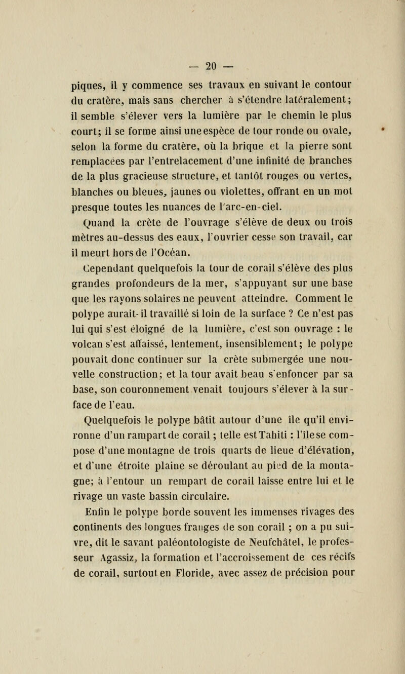 piques, il y commence ses travaux en suivant le contour du cratère, mais sans cherclier à s'étendre latéralement; il semble s'élever vers la lumière par le chemin le plus court; il se forme ainsi une espèce de tour ronde ou ovale, selon la forme du cratère, où la brique et la pierre sont remplacées par l'entrelacement d'une infinité de branches de la plus gracieuse structure, et tantôt rouges ou vertes, blanches ou bleues, jaunes ou violettes, offrant en un mot presque toutes les nuances de l'arc-en-ciel. Quand la crête de l'ouvrage s'élève de deux ou trois mètres au-dessus des eaux, Touvrier cessf son travail, car il meurt hors de l'Océan. Cependant quelquefois la tour de corail s'élève des plus grandes profondeurs de la mer, s'appuyant sur une base que les rayons solaires ne peuvent atteindre. Comment le polype aurait- il travaillé si loin de la surface ? Ce n'est pas lui qui s'est éloigné de la lumière, c'est son ouvrage : le volcan s'est affaissé, lentement, insensiblement; le polype pouvait donc continuer sur la crête submergée une nou- velle construction; et la tour avait beau senfoncer par sa base, son couronnement venait toujours s'élever à la sur ■ face de l'eau. Quelquefois le polype bâtit autour d'une île qu'il envi- ronne d'un rampartde corail ; telle est Tahiti : l'île se com- pose d'une montagne de trois quarts de lieue d'élévation, et d'une étroite plaine se déroulant au pied de la monta- gne; à l'entour un rempart de corail laisse entre lui et le rivage un vaste bassin circulaire. Enfin le polype borde souvent les immenses rivages des continents des longues franges de son corail ; on a pu sui- vre, dit le savant paléontologiste de Neufchâtel, le profes- seur Agassiz, la formation et l'accroissement de ces récifs de corail, surtout en Floride, avec assez de précision pour