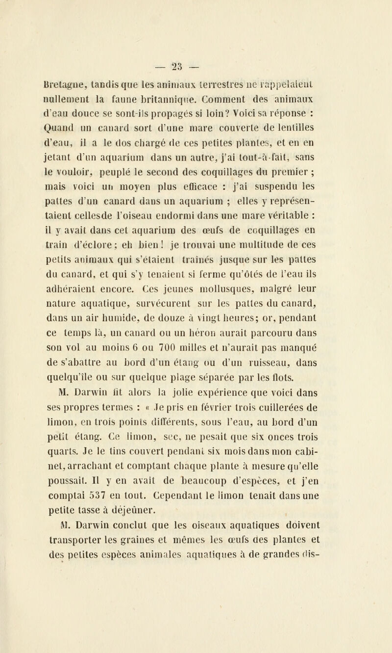 Bretagne, tandis que les animaux terrestres ne rappelaient nullement la faune britannique. Comment des animaux d'eau douce se sont-ils propagés si loin? Voici sa réponse : Quand un canard sort d'une mare couverte de lentilles d'eau, il a le dos chargé de ces petites plantes, et en en jetant d'un aquarium dans un autre, j'ai tout-à-fait, sans le vouloir, peuplé le second des coquillages du premier ; mais voici un moyen plus efficace : j'ai suspendu les pattes d'un canard dans un aquarium ; elles y représen- taient cellesde l'oiseau endormi dans une mare véritable : il y avait dans cet aquarium des œufs de coquillages en train d'éclore ; eh bien ! je trouvai une multitude de ces petits animaux qui s'étaient traînés jusque sur les pattes du canard, et qui s'y tenaient si ferme qu'ôtés de l'eau ils adhéraient encore. Ces jeunes mollusques, malgré leur nature aquatique, survécurent sur les pattes du cauard, dans un air humide, de douze à vingt heures; or, pendant ce temps là, un canard ou un héron aurait parcouru dans son vol au moins 6 ou 700 milles et n'aurait pas manqué de s'abattre au bord d'un étang ou d'un ruisseau, dans quelqu'île ou sur quelque plage séparée par les flots. M. Darwin lit alors la jolie expérience que voici dans ses propres termes : « Je pris en février trois cuillerées de limon, en trois points dilTérents, sous l'eau, au bord d'un petit étang. Ce limon, sec, ne pesait que six onces trois quarts. Je le tins couvert pendant six mois dans mon cabi- net, arrachant et comptant chaque plante à mesure qu'elle poussait. Il y en avait de beaucoup d'espèces, et j'en comptai 537 en tout. Cependant le limon tenait dans une petite tasse à déjeûner. !M. Darwin conclut que les oiseaux aquatiques doivent transporter les graines et mêmes les œufs des plantes et des petites espèces animales aquatiques à de grandes flis-