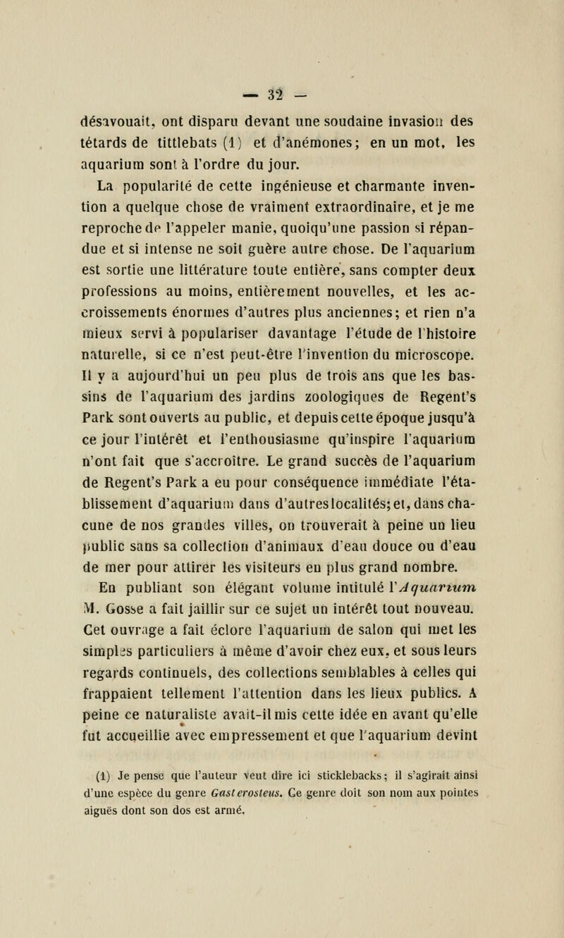 désavouait, ont disparu devant une soudaine invasion des têtards de tittlebats (1) et d'anémones; en un mot. les aquarium sont à l'ordre du jour. La popularité de cette ingénieuse et charmante inven- tion a quelque chose de vraiment extraordinaire, et je me reproche dp l'appeler manie, quoiqu'une passion si répan- due et si intense ne soit guère autre chose. De Taquarium est sortie une littérature toute entière, sans compter deux professions au moins, entièrement nouvelles, et les ac- croissements énormes d'autres plus anciennes; et rien n'a mieux servi à populariser davantage l'étude de l'histoire naturelle, si ce n'est peut-être l'invention du microscope. Il y a aujourd'hui un peu plus de trois ans que les bas- sins de l'aquarium des jardins zoologiques de Regent's Park sont ouverts au public, et depuis cette époque jusqu'à ce jour l'intérêt et l'enthousiasme qu'inspire l'aquarium n'ont fait que s'accroître. Le grand succès de l'aquarium de Regent's Park a eu pour conséquence immédiate l'éta- blissement d'aquarium dans d'autreslocalités;et, dans cha- cune de nos grandes villes, on trouverait h peine un lieu public sans sa collection d'animaux d'eau douce ou d'eau de mer pour attirer les visiteurs eu plus grand nombre. En publiant son élégant volume intitulé Y Jquartum M. Gosse a fait jaillir sur ce sujet un intérêt tout nouveau. Cet ouvrage a fait éclore l'aquarium de salon qui met les simplcis particuliers à même d'avoir chez eux, et sous leurs regards continuels, des collections semblables à celles qui frappaient tellement l'attention dans les lieux publics. A peine ce naturaliste avait-il mis celte idée en avant qu'elle fut accueillie avec empressement et que l'aquarium devint (1) Je pense que l'auteur veut dire ici sticklebacks ; il s'agirait ainsi d'une espèce du genre Gasterosleus. Ge genre doit son nom aux pointes aiguës dont son dos est armé.