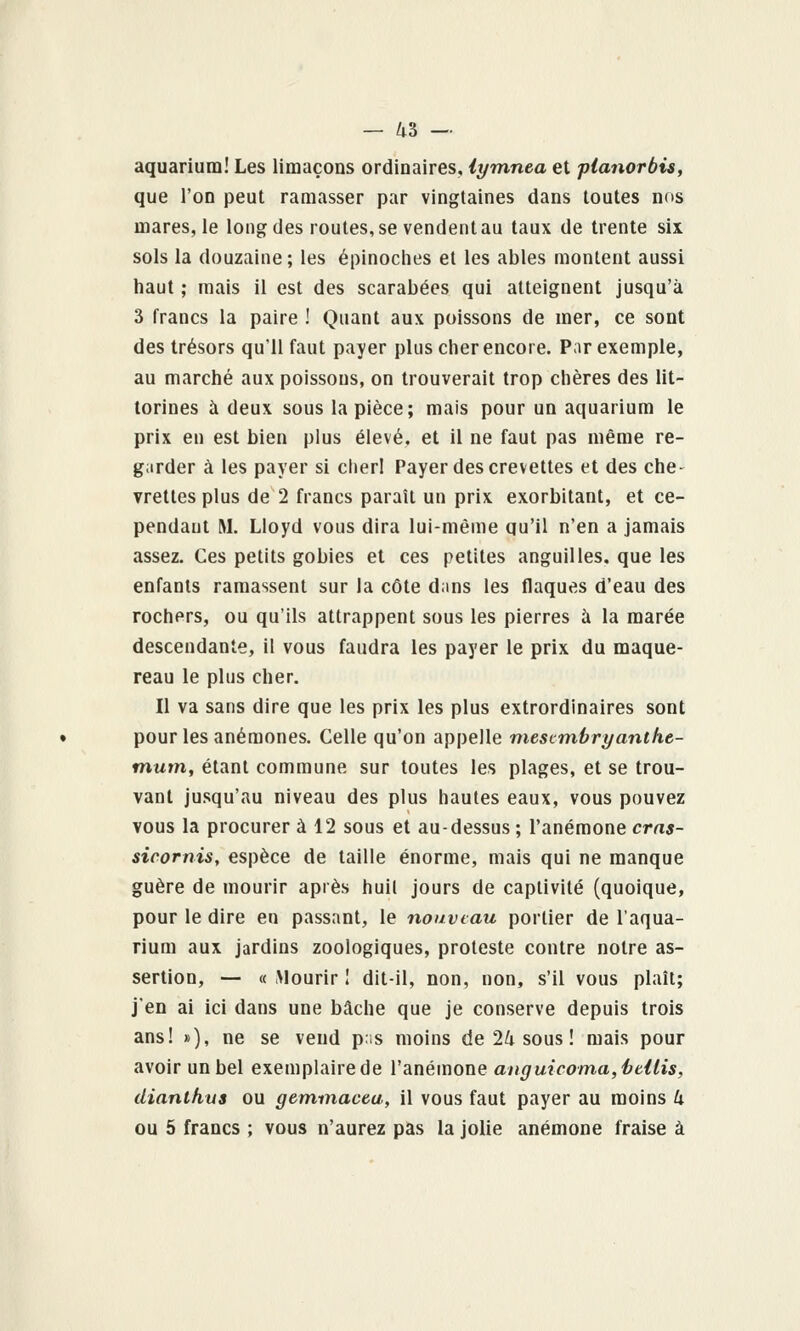 aquarium! Les limaçons ordinaires, lymnea et planorbis, que l'on peut ramasser par vingtaines dans toutes nos mares, le long des routes, se vendent au taux de trente six sols la douzaine; les épinoches et les ables montent aussi haut ; mais il est des scarabées qui atteignent jusqu'à 3 francs la paire ! Quant aux poissons de mer, ce sont des trésors qu'il faut payer plus cher encore. P;ir exemple, au marché aux poissons, on trouverait trop chères des lit- torines à deux sous la pièce; mais pour un aquarium le prix en est bien plus élevé, et il ne faut pas même re- garder à les payer si cher! Payer des crevettes et des che- vrettes plus de 2 francs paraît un prix exorbitant, et ce- pendant M. Lloyd vous dira lui-même qu'il n'en a jamais assez. Ces petits gobies et ces petites anguilles, que les enfants ramassent sur la côte d;ms les flaques d'eau des rochers, ou qu'ils attrappent sous les pierres à la marée descendante, il vous faudra les payer le prix du maque- reau le plus cher. Il va sans dire que les prix les plus extrordinaires sont pour les anémones. Celle qu'on appelle rtiescmbryanthe- mum, étant commune sur toutes les plages, et se trou- vant jusqu'au niveau des plus hautes eaux, vous pouvez vous la procurer à 12 sous et au-dessus ; l'anémone cras- sicornis, espèce de taille énorme, mais qui ne manque guère de mourir après huil jours de captivité (quoique, pour le dire en passant, le nouveau portier de l'aqua- rium aux jardins zoologiques, proteste contre notre as- sertion, — « .Mourir I dit-il, non, non, s'il vous plaît; j'en ai ici dans une bâche que je conserve depuis trois ans! »), ne se vend pis moins de 24 sous ! mais pour avoir un bel exemplairede l'anémone anguicoma,hMis, dianlhns ou gemmacea, il vous faut payer au moins k ou 5 francs ; vous n'aurez pas la jolie anémone fraise à