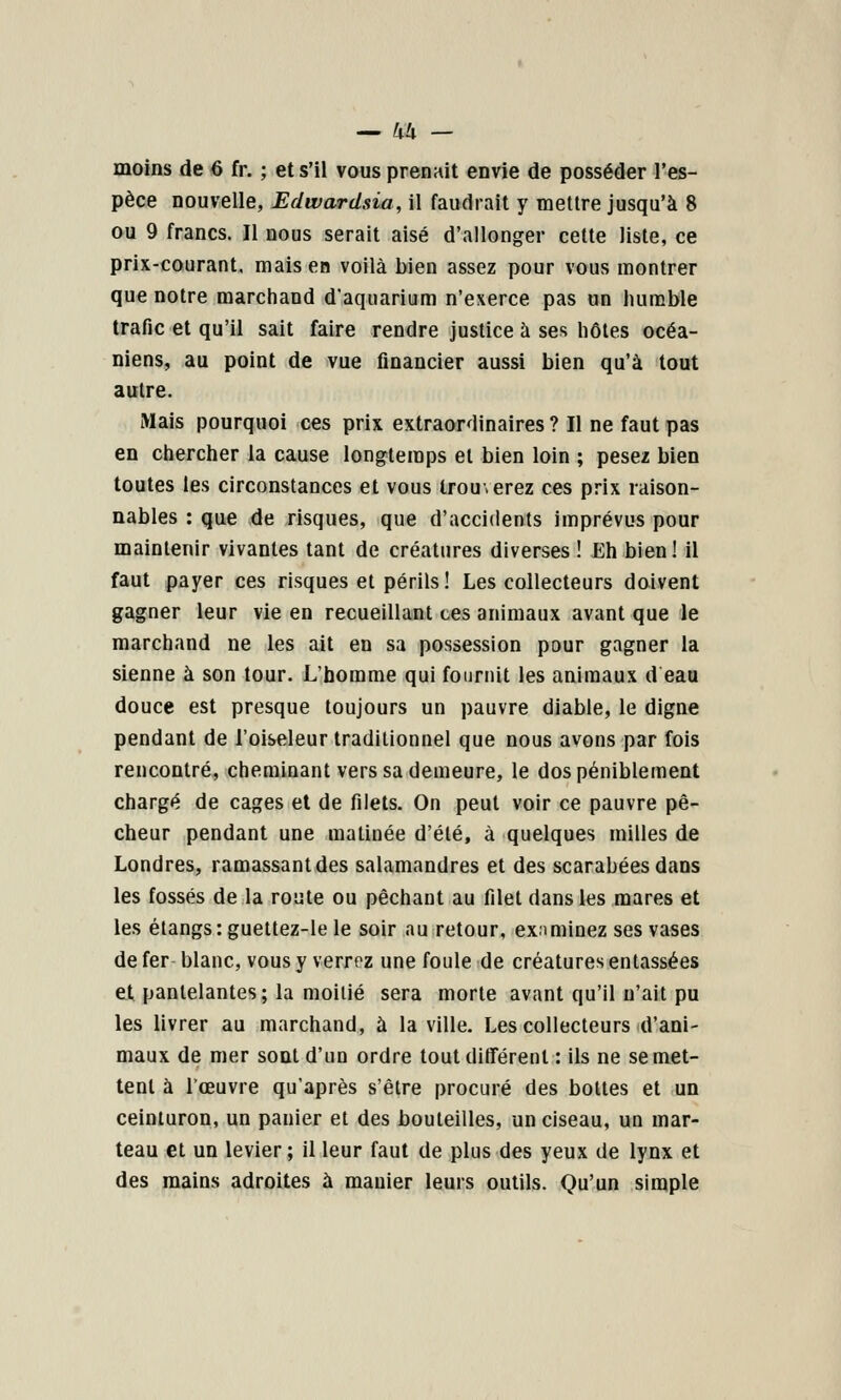 moins de ô fr. ; et s'il vous prenait envie de posséder l'es- pèce nouvelle, Edwardsia, il faudrait y mettre jusqu'à 8 ou 9 francs. Il nous serait aisé d'allonger cette liste, ce prix-courant, mais en voilà bien assez pour vous montrer que notre marchand d'aquarium n'exerce pas un luimble trafic et qu'il sait faire rendre justice à ses hôtes océa- niens, au point de vue financier aussi bien qu'à tout autre. Mais pourquoi ces prix extraordinaires ? Il ne faut pas en chercher la cause longtemps et bien loin ; pesez bien toutes les circonstances et vous trouverez ces prix raison- nables : que de risques, que d'accidents imprévus pour maintenir vivantes tant de créatures diverses ! Eh bien! il faut payer ces risques et périls! Les collecteurs doivent gagner leur vie en recueillant ces animaux avant que le marchand ne les ait en sa possession pour gagner la sienne à son tour. L'homme qui fournit les animaux d eau douce est presque toujours un pauvre diable, le digne pendant de l'oiseleur traditionnel que nous avons par fois rencontré, cheminant vers sa demeure, le dos péniblement chargé de cages et de filets. On peut voir ce pauvre pê- cheur pendant une matinée d'été, à quelques milles de Londres, ramassant des salamandres et des scarabées dans les fossés de la route ou péchant au filet dans les mares et les étangs: guettez-le le soir au retour, examinez ses vases de fer- blanc, vous y verrez une foule de créatures entassées et pantelantes; la moitié sera morte avant qu'il n'ait pu les livrer au marchand, à la ville. Les collecteurs d'ani- maux de mer sont d'un ordre tout différent : ils ne se met- tent à Tceuvre qu'après s'être procuré des bottes et un ceinturon, un panier et des bouteilles, un ciseau, un mar- teau et un levier ; il leur faut de plus des yeux de lynx et des mains adroites à manier leurs outils. Qu'un simple