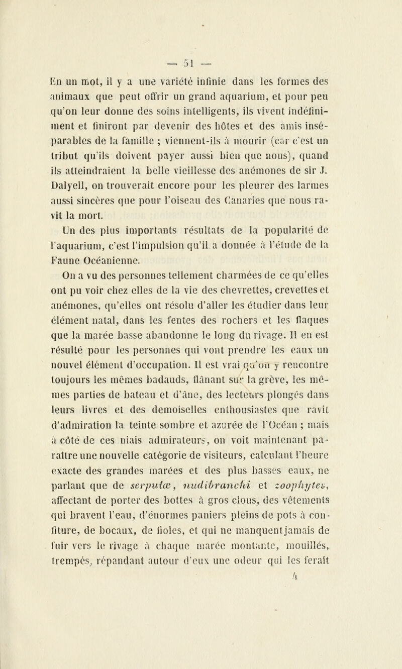 En un mot, il y a une variété infinie dans les formes des animaux que peut offrir un grand aquarium, et pour peu qu'on leur donne des soins intelligents, ils vivent indéfini- ment et finiront par devenir des hôtes et des amis insé- parables de la famille ; viennent-ils à mourir (cor c'est un tribut qu'ils doivent payer aussi bien que nous), quand ils atteindraient la belle vieillesse des anémones de sir J. Dalyell, on trouverait encore pour les pleurer des larmes aussi sincères que pour l'oiseau des Canaries que nous ra- vit la mort. Un des plus importants résultats de la popularité de l'aquarium, c'est l'impulsion qu'il a donnée à l'élude de la Faune Océanienne. On a vu des personnes tellement charmées de ce qu'elles ont pu voir chez elles de la vie des chevrettes, crevettes et anémones, qu'elles ont résolu d'aller les étudier dans leur élément natal, dans les fentes des rochers et les flaques que la marée basse abandonne le long du rivage. Il en est résulté pour les personnes qui vont prendre les eaux un nouvel élément d'occupation. Il est vrai qu'un y rencontre toujours les mêmes badauds, flânant sur la grève, les mê- mes parties de bateau et d'àue, des lecteurs plongés dans leurs livres et des demoiselles enthousiastes que ravit d'admiration la teinte sombre et azurée de l'Océan ; mais ;» côté de ces niais admirateurs, on voit maintenant pa- raître une nouvelle catégorie de visiteurs, calculanirheurc exacte des grandes marées et des plus basses eaux, ne parlant que de scrpuke, niidibranchi et zoophytea, alTectant de porter des bottes ù gros clous, des vêtements qui bravent l'eau, d'énormes paniers pleins de pots à con- fiture, de bocaux, de fioles, cl qui ne manquentjamais de fuir vers le rivage à chaque uiarée montaïUc, mouillés, trempés, répandant autour i\'QW\ une odeur qui les ferait h