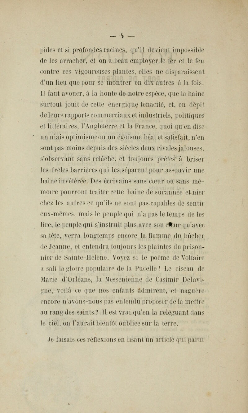 [lides et si profondes racines, (ju'il devient impossible de les arracher, et on a beau employer le fei' et le feu contre ces vigoureuses plantes, elles ne disparaissent d'un lieu que pour se montrer en dix autres à la fois. il faut avouer, k la honte de notre espèce, que la haine surtout jouit de cette énergique ténacité, et, en dépit de leurs rapports commerciaux, et industriels, politiques et littéraires, l'Angleterre el la France, quoi qu'en dise un niais optimismeou un égoïsme béat et satisfait, n'eji sont pas moins depuis des siècles deux rivales jalouses, s'observant sans relâche, et toujours prète.'i' à briser les frêles barrières qui les séparent pour assouvir une haine invétérée. Des écrivains sans cœur ou sans mé- moire pourront traiter cette haine de surannée etniei- cbez les autres ce qu'ils ne sont pas capables de sentir eux-mêmes, mais le peuple qui n'a pas le temps de les lire, le peuple qui s'instruit plus avec son cfbni- qu'avec sa tête, verra longtemps encore la flamme du bûcher de Jeanne, et entendra toujours les plaintes du prison- nier de Sainte-Hélène. Voyez si le poème de Voltaii-e a sali la gloire populaire de la Pucelle ! Le ciseau de Marie d'Orléans, la Messénienne de Casimir Delavi- gne, voilà ce que nos enfants Admirent, et naguère encore n'avons-nous pas entendu proposer de la mettre au rang des saints ? Tl est vrai qu'en la reléguant dans le ciel, on l'auraithientôt oubliée sur la terre. Je faisais ces réflexions en lisant un article qui parut