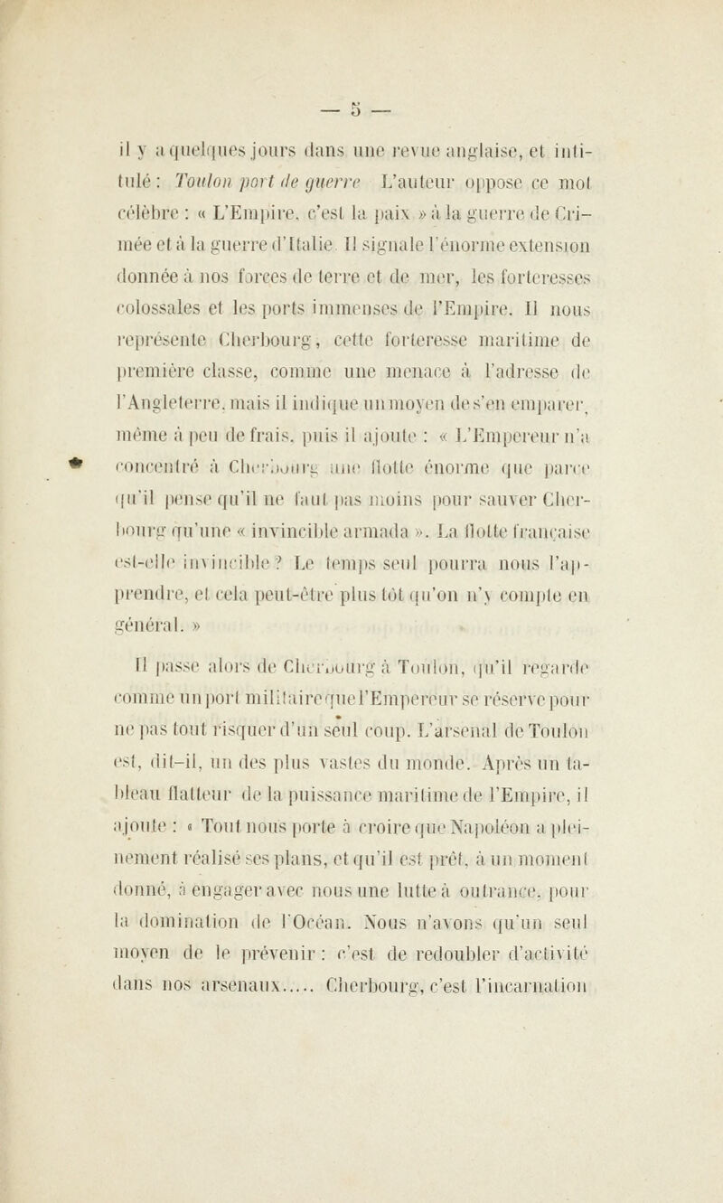 il y ;ujiicl(|ues jours dans une revue anglaise, et inti- tulé: Toulon port (le guerre L'auteur o[)pose ce mot célèbre : « L'Empire, c'est la paix » à la guerre de Cri- mée et à la guerre d'Italie I! signale l'énorme extension donnée à nos forces de terre et de mer, les forteresses colossales et les ports immenses de l'Empire. Il nous représente Chei'bourg, cette forteresse maritime de première classe, comme une menace à l'adresse de l'Angleterre, mais il iu(li(jue mimoyen des'en emparer, même à peu de frais, puis il ajoule : « L'Empereur n'a coucenlré à Clu'iVMtirg iiiic Hotte énorme que parce i(uil pense qu'il ne faut pas juoins pour sauver Cliei- liourg qu'une « invincible armada ». La Hotte li'am:aise csl-ellc iiiviiuilile ? Le (em))s seul j)ourra nous l'ap- picMidi'C, et cela peut-être plus tût (jii'on n'\ comple en général. » n passe alors de Cli(i-,.ourg à Toulou, ipi'il regarde comme unpori mililairequerEmpereur se ré.servcpour ne pas tout risquer d'un seul coup. L'arsenal de Toulon est. dit-il, un des plus vastes du monde. Après un ta- lilcau flatteur de la pui.>^sauce maritime de l'Empire, il ajoute : « Tout nous porte à croire que Napoléon a plei- nement réalisé ses plans, et qu'il est prêt, à un monieiil donné, fi engager avec nous une lutte à outrance, pour la domination de FOcéan. Nous n'avons qu'un seul moyen de le prévenir : c'est de redoubler d'activité dans nos arsenaux Cherbourg, c'est l'incarnalioji