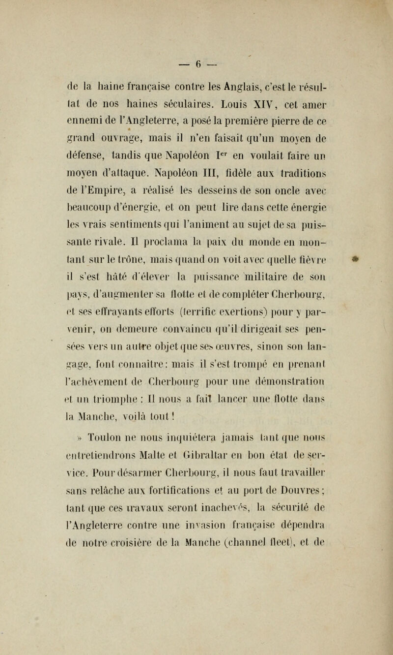 — 6 — de la haine française contre les Anglais, c'est le résul- tat de nos haines séculaires. Louis XIV, cet amer ennemi de l'Angleterre, a posé la première pierre de ce grand ouvrage, mais il n'en faisait qu'un moyen de défense, tandis que Napoléon I en voulait faire un moyen d'attaque. Napoléon III, fidèle aux traditions de l'Empire, a réalisé les desseins de son oncle avec beaucoup d'énergie, et on peut lire dans cette énergie les vrais sentiments qui l'animent au sujet de sa puis- sante rivale. Il pi'oclama la paix du monde en Taon- tant sur le trône, mais quand on voit avec ((uelle fièvre il s'est hâté délever la puissance militaire de son l>ays, d'augmenter s;i flotte et de com])léter Cherboui-g, et ses effrayantseJïoi'ts (lerrific exertions) pour y pai- venir, on demeure convaincu qu'il dirigeait ses pen- sées vers un anlre objet que se^ œuvres, sinon son lan- gage, font coniiaitre: mais il s'est trompé en prenant l'achèvement de Cherbourg pouj- une démonstration et un triomphe : Il nous a fait lancer une flotte dans la Manche, voilà tout ! -> Toulon ne nous inquiétera jamais l;intque nous entretiendrons Malte et Gibraltar en bon état de ser- vice. Pour désarmer Cherbouig, il nous faut travaille)- sans relâche aux fortifications et au port de Douvres ; tant que ces travaux seront inachevés, la sécurité de l'Angleten-e contre une invasion françHise dépendra de notre croisière de la Manciie (channel fleet), et de