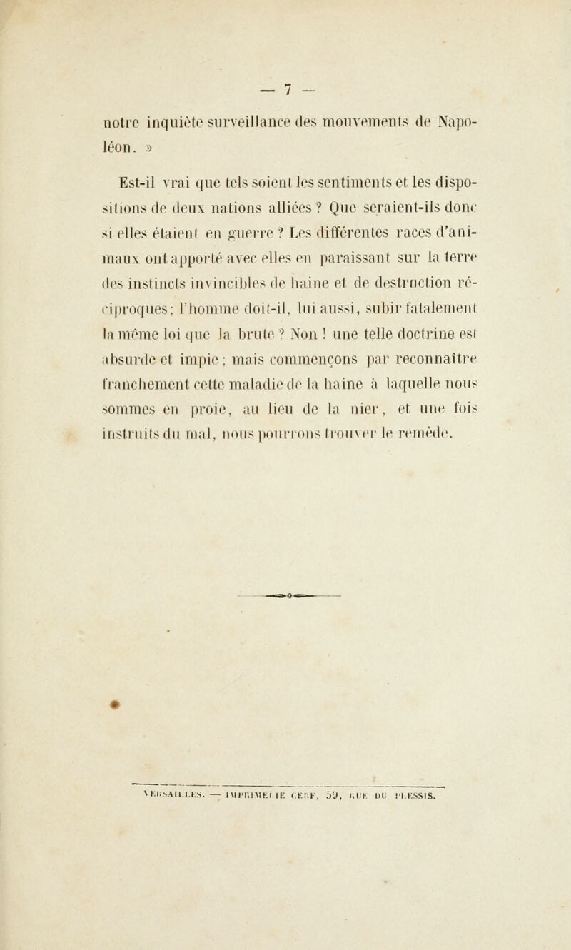 — 7 - noire inquiète surveillance des mouvemenls de Napo- léon. >> Est-il vrai que tels soient les sentiments et les dispo- sitions de deux nations alliées ? Que seraient-ils donc si elles étaient en guerre ? Les différentes races d'ani- maux ont apporté avec elles en [laraissant sur In terre des instincts invincibles de haine et de destruction ré- ciproques; l'homme doit-il, lui aussi, subir fatalement In même loi que la brute ? Non ! une telle doctrine esl absurde et impie; mais commençons par reconnaître franchement cette maladie de la haine a laquelle nous sommes en proie, au lieu de In nier, et une fois instruits du iiinl. nous immiitoms Irouvcr le l'f'inède. VKI.SAII.I.KS. — IVII'I'.IMKI lE CKllF, h'J, lil'K l)i; II.KSSIS.