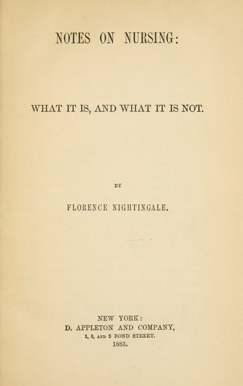 NOTES ON NURSING: WHAT IT IS, AND WHAT IT IS NOT. BY FLORE^^CE ^^IGIITIIGALE, NEW YORK: D. APPLETOIT AND COMPANY, 1, 3, AND 5 BOND BTEEET. 1883.