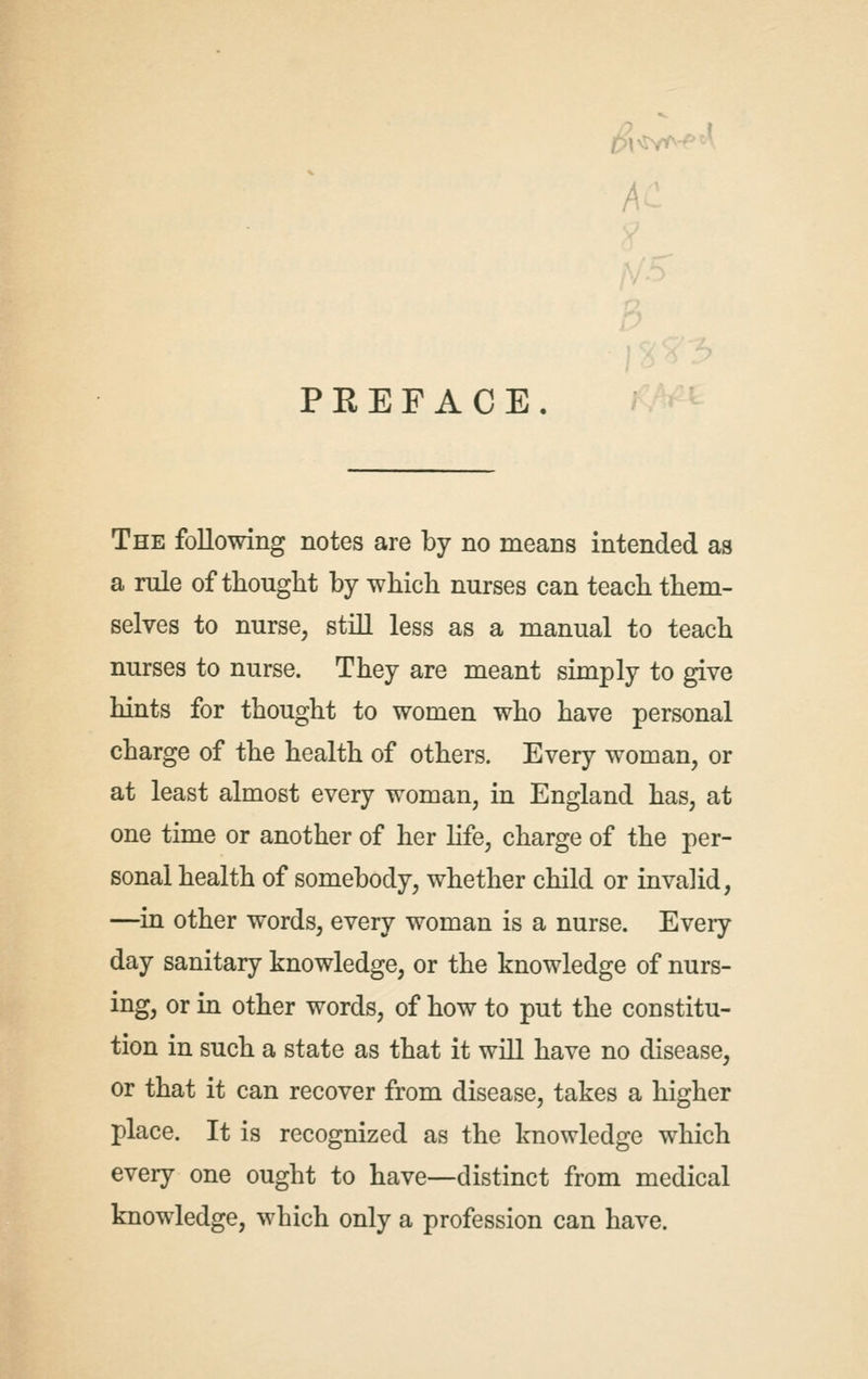 A ' PREFACE The following notes are by no means intended as a rule of thought by which nurses can teach them- selves to nurse, still less as a manual to teach nurses to nurse. They are meant simply to give hints for thought to women who have personal charge of the health of others. Every woman, or at least almost every woman, in England has, at one time or another of her life, charge of the per- sonal health of somebody, whether child or invalid, —in other words, every woman is a nurse. Every day sanitary knowledge, or the knowledge of nurs- ing, or in other words, of how to put the constitu- tion in such a state as that it will have no disease, or that it can recover from disease, takes a higher place. It is recognized as the knowledge which every one ought to have—distinct from medical knowledge, which only a profession can have.