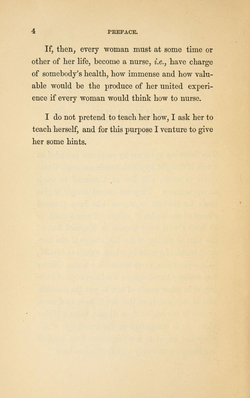 If, then, every woman must at some time or other of her life, becom-e a nurse, i.e., have charge of somebody's health, how immense and how valu- able would be the produce of her united experi- ence if every woman would think how to nurse. I do not pretend to teach her how, I ask her to teach herself, and for this purpose I venture to give her some hints.