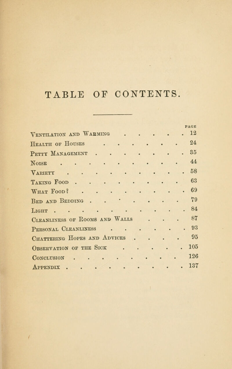 TABLE OF CONTENTS PAGE Ventilation and Waeming 12 Health of Houses 24 Petty Management 35 Noise ^ Yaeiett ^8 Taking Food 63 What Food? 69 Bed and Bedding ..*.... T9 Light ^^ Cleanliness of Rooms and Walls ... 87 Personal Cleanliness 93 Chattering Hopes and Advices . . . . 95 Observation of the Sick 105 Conclusion 12^ Appendix 137