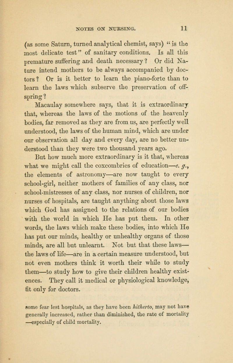 (as some Saturn, turned analytical chemist, says)  is the most delicate test of sanitary conditions. Is aU this premature suffering and death necessary ? Or did Na- ture intend mothers to be always accompanied by doc- tors ? Or is it better to learn the piano-forte than to learn the laws which subserve the preservation of off- spring ? Macaulay somewhere says, that it is extraordinary that, whereas the laws of the motions of the heavenly bodies, far removed as they are from us, are perfectly well understood, the laws of the human mind, which are under our observation all day and every day, are no better un- derstood than they were two thousand years ago. But how much more extraordinary is it that, whereas what we might call the coxcombries of education—e. g.^ the elements of astronomy—are now taught to every school-girl, neither mothers of families of any class, nor school-mistresses of any class, nor nurses of children, nor nurses of hospitals, are taught anything about those laws which God has assigned to the relations of our bodies with the world in which He has put them. In other words, the laws which make these bodies, into which He has put our minds, healthy or unhealthy organs of those minds, are all but unlearnt. Not but that these laws— the laws of life—are in a certain measure understood, but not even mothers think it worth their while to study them—to study how to give their children healthy exist- ences. They call it medical or physiological knowledge, fit only for doctors. some fear lest hospitals, as they have been hitherto^ may not have generally increased, rather than diminished, the rate of mortality —especially of child mortality.