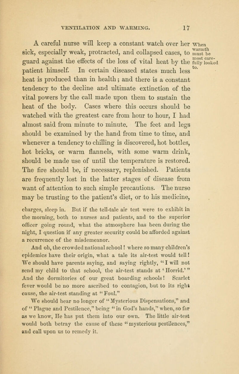 A careful nurse will keep a constant watch over her vrhen sick, especially weak, protracted, and collapsed cases, to musTbe guard against the eflfects of the loss of vital heat by the Suy looked patient himself In certain diseased states much less heat is produced than in health; and there is a constant tendency to the decline and ultimate extinction of the vital powers by the call made upon them to sustain the heat of the body. Cases where this occurs should be watched with the greatest care from hour to hour, I had almost said from minute to minute. The feet and legs should be examined by the hand from time to time, and whenever a tendency to chilling is discovered, hot bottles, hot bricks, or warm flannels, with some warm drink, should be made use of until the temperature is restored. The fire should be, if necessary, replenished. Patients are frequently lost in the latter stages of disease from want of attention to such simple precautions. The nurse may be trusting to the patient's diet, or to his medicine, charges, sleep in. But if the tell-tale air test were to exhibit in the morning, both to nurses and patients, and to the superior officer going round, what the atmosphere has been during the night, I question if any greater security could be afforded against a recurrence of the misdemeanor. And oh, the crowded national school! where so many children's epidemics have their origin, what a tale its air-test would tell! We should have parents saying, and saying rightly,  I will not send my child to that school, the air-test stands at ' Horrid.' And the dormitories of our great boarding schools! Scarlet fever would be no more ascribed to contagion, but to its right cause, the air-test standing at  Foul. We should hear no longer of  Mysterious Dispensations, and of  Plague and Pestilence, being  in God's hands, when, so far as we know. He has put them into our own. The little air-test would both betray the cause of these  mysterious pestilences, and call upon us to remedy it.