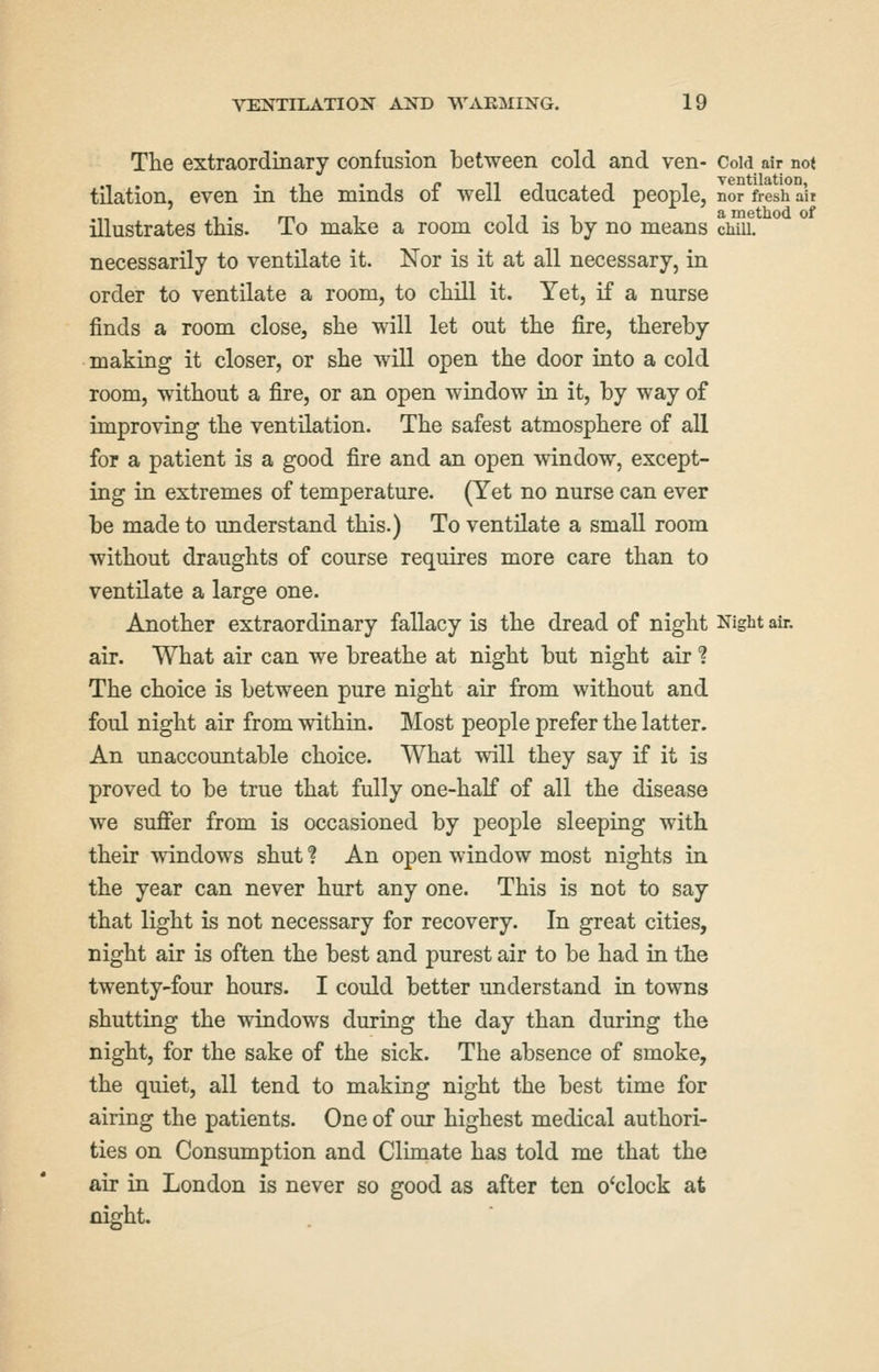 The extraordinary confusion between cold and ven- CoW air not tilation, even in the minds of well educated people, nor fresh air illustrates this. To make a room cold is by no means cwii. necessarily to ventilate it. Nor is it at all necessary, in order to ventilate a room, to chill it. Yet, if a nurse finds a room close, she will let out the fire, thereby making it closer, or she will open the door into a cold room, without a fire, or an open window in it, by way of improving the ventilation. The safest atmosphere of all for a patient is a good fire and an open window, except- ing in extremes of temperature. (Yet no nurse can ever be made to understand this.) To ventilate a small room without draughts of course requires more care than to ventilate a large one. Another extraordinary fallacy is the dread of night Night air. air. What air can we breathe at night but night air ? The choice is between pure night air from without and foul night air from within. Most people prefer the latter. An unaccountable choice. What will they say if it is proved to be true that fully one-half of all the disease we suffer from is occasioned by people sleeping with their windows shut ? An open window most nights in the year can never hurt any one. This is not to say that light is not necessary for recovery. In great cities, night air is often the best and purest air to be had in the twenty-four hours. I could better understand in towns shutting the windows during the day than during the night, for the sake of the sick. The absence of smoke, the quiet, all tend to making night the best time for airing the patients. One of our highest medical authori- ties on Consumption and Climate has told me that the air in London is never so good as after ten o'clock at night.