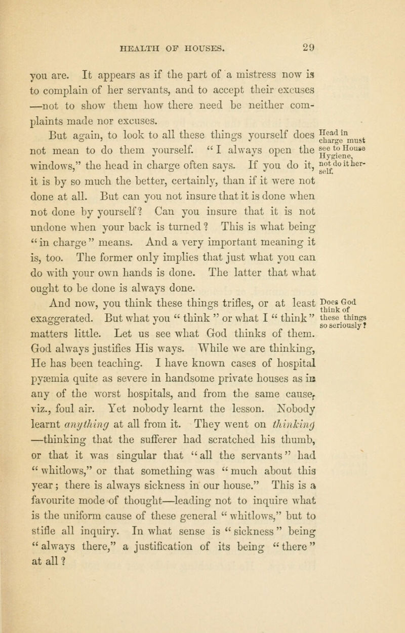 you are. It appears as if the part of a mistress now is to complain of lier servants, and to accept their excuses —not to sliow them how there need be neither com- plaints made nor excuses. But again, to look to all these things yourself does JJ^r^e^must not mean to do them vourself. I alwavs open the ^eetoiiouse  . ± Hygiene, Avindows, the head in charge often says. If you do it, not doit her- it is by so much the better, certainly, than if it were not done at all. But can you not insure that it is done when not done by yourself? Can you insure that it is not undone when your back is turned ? This is what being  in charge  means. And a very important meaning it is, too. The former only implies that just what you can do with your own hands is done. The latter that what ought to be done is always done. And now, you think these thinp^s trifles, or at least ^o^^? God ' •' o 7 think of exag'f^rerated. But what you  think  or what I  think these things °° *' so seriously? matters little. Let us see what God thinks of them. God always justifies His ways. While we are thinking, He has been teaching. I have known cases of hospital pysemia quite as severe in handsome private houses as in any of the worst hospitals, and from the same cause^ viz., foul air. Yet nobody learnt the lesson. Xobody learnt anything at all from it. They went on thinking —thinking that the sufferer had scratched his thumb, or that it was singular that all the servants had  whitlows, or that something was  much about this year; there is always sickness in our house. This is a favourite mode of thought—leading not to inquire what is the uniform cause of these general  whitlows, but to stifle all inquiry. In what sense is  sickness  being *' always there, a justification of its being  there at all ?