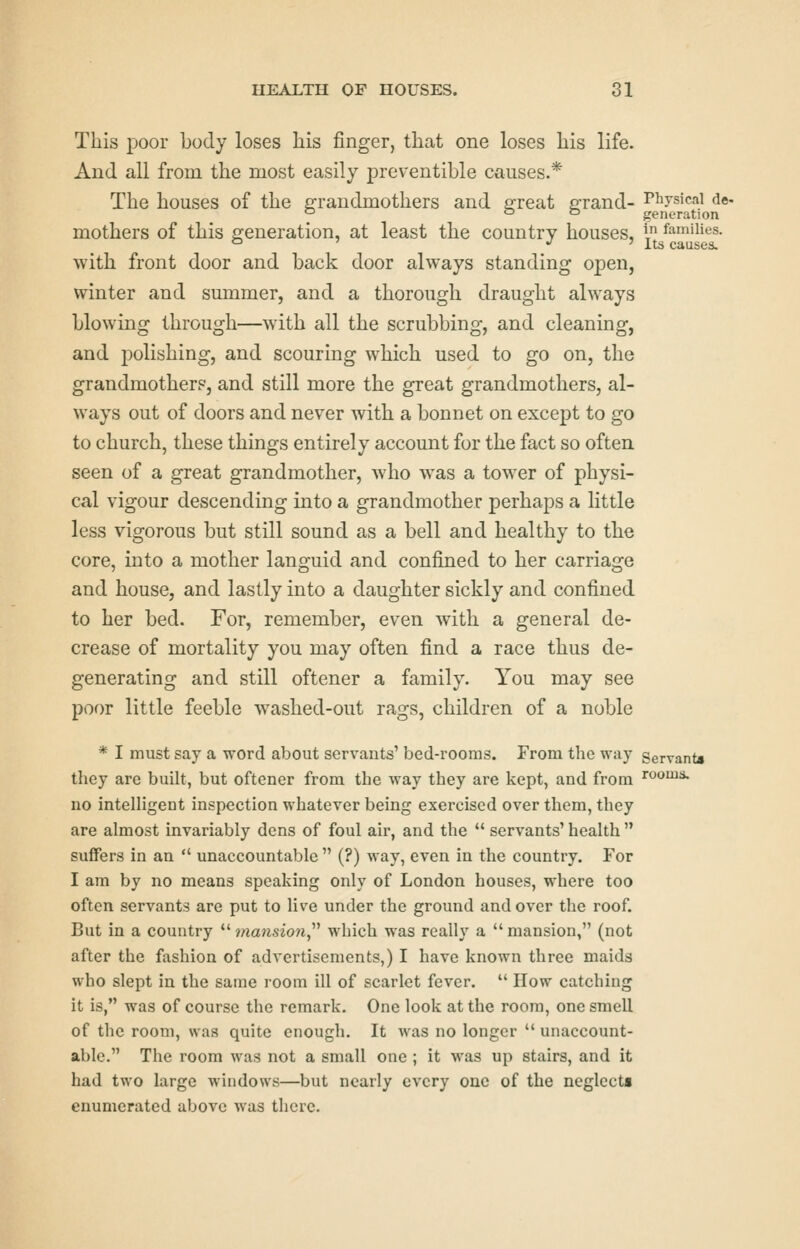 This ijoor body loses liis finger, that one loses his life. And all from the most easily preventible causes.* The houses of the grandmothers and e^reat errand- Physical de- ° o o generation mothers of this generation, at least the country houses, i families, with front door and back door always standing open, winter and summer, and a thorough draught ahvays blowing through—with all the scrubbing, and cleaning, and polishing, and scouring which used to go on, the grandmothers, and still more the great grandmothers, al- ways out of doors and never with a bonnet on except to go to church, these things entirely account for the fact so often seen of a great grandmother, who was a tower of physi- cal vigour descending into a grandmother perhaps a little less vigorous but still sound as a bell and healthy to the core, into a mother languid and confined to her carriage and house, and lastly into a daughter sickly and confined to her bed. For, remember, even with a general de- crease of mortality you may often find a race thus de- generating and still oftener a family. You may see poor little feeble washed-out rags, children of a noble * I must say a word about servants' bed-rooms. From the way Servant* they are built, but oftener from the way they are kept, and from rooms, no intelligent inspection whatever being exercised over them, they are almost invariably dens of foul air, and the  servants' health  suffers in an  unaccountable  (?) way, even in the country. For I am by no means speaking only of London houses, where too often servants are put to live under the ground and over the roof. But in a country  ?/ia?isio?i, which was really a  mansion, (not after the fashion of advertisements,) I have known three maids who slept in the same room ill of scarlet fever.  How catching it is, was of course the remark. One look at the room, one smell of the room, was quite enough. It was no longer  unaccount- able. The room was not a small one; it was up stairs, and it had two large windows—but nearly every one of the neglccta enumerated above was there.