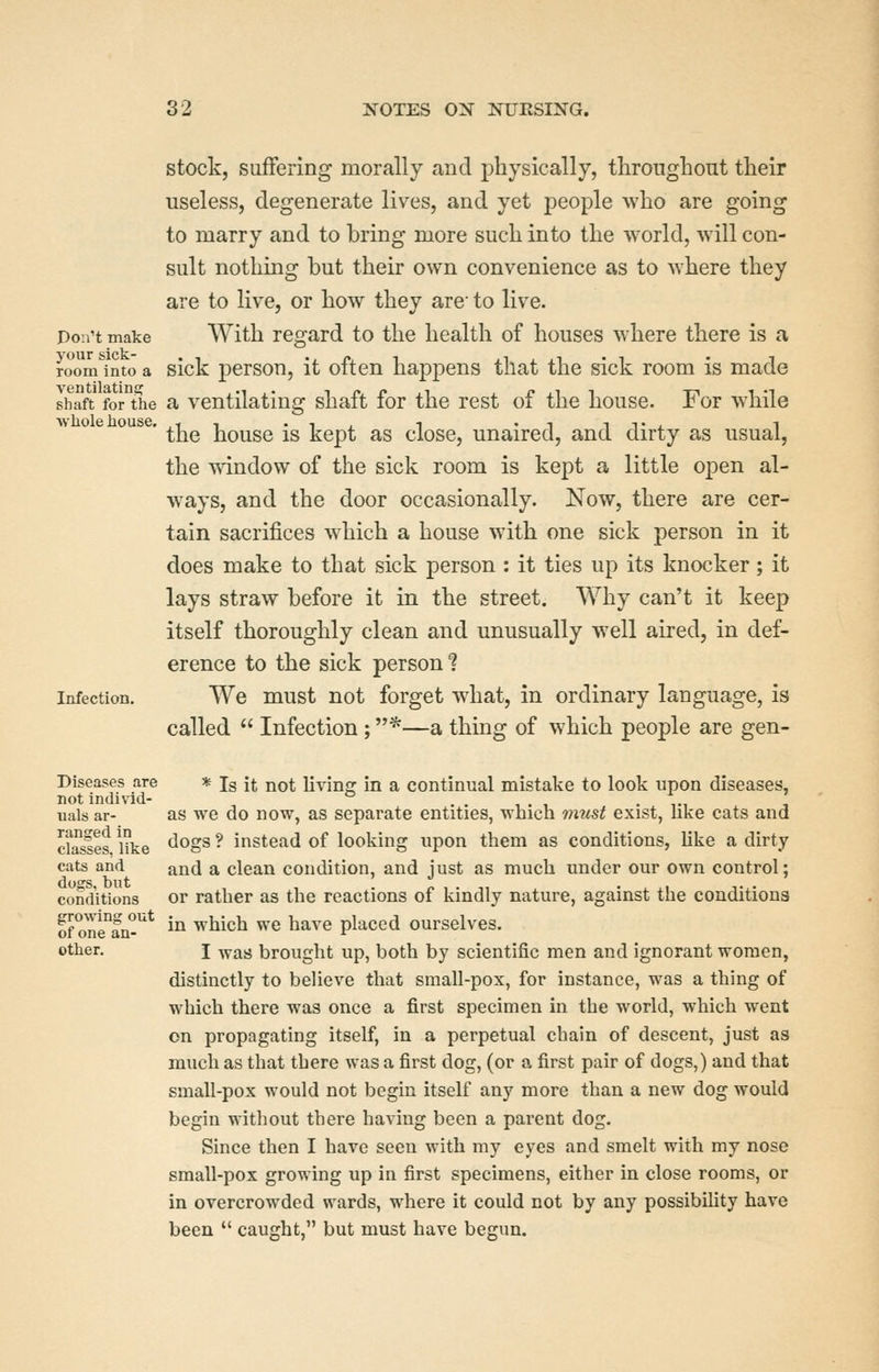 stock, suffering morally and physically, throughout their useless, degenerate lives, and yet people who are going to marry and to bring more such into the world, will con- sult nothing but their own convenience as to where they are to live, or how they arc to live. Pon't make ^Yith regard to the health of houses where there is a ?oom^into a sick persou, it often happens that the sick room is made shaft for the a ventilating shaft for the rest of the house. For while ' the house is kept as close, unaired, and dirty as usual, the window of the sick room is kept a little open al- ways, and the door occasionally. Now, there are cer- tain sacrifices which a house with one sick person in it does make to that sick person : it ties up its knocker; it lays straw before it in the street. Why can't it keep itself thoroughly clean and unusually well aired, in def- erence to the sick person 1 Infection. We must not forget what, in ordinary language, is called  Infection; *—a thing of which people are gen- Diseases are * jg jt not livino^ in a continual mistake to look upon diseases, not individ- ° . . , . , . ,., ■, uals ar- as we do now, as separate entities, which 7nust exist, like cats and dasses like ^^S^ ^ instead of looking upon them as conditions, like a dirty cats and and a clean condition, and just as much under our own control; conditions or rather as the reactions of kindly nature, against the conditions of one°an-^* in which we have placed ourselves. other. I yfsm brought up, both by scientific men and ignorant women, distinctly to believe that small-pox, for instance, was a thing of which there was once a first specimen in the world, which went on propagating itself, in a perpetual chain of descent, just as much as that there was a first dog, (or a first pair of dogs,) and that small-pox would not begin itself any more than a new dog would begin without there having been a parent dog. Since then I have seen with my eyes and smelt with my nose small-pox growing up in first specimens, either in close rooms, or in overcrowded wards, where it could not by any possibihty have been  caught, but must have begun.