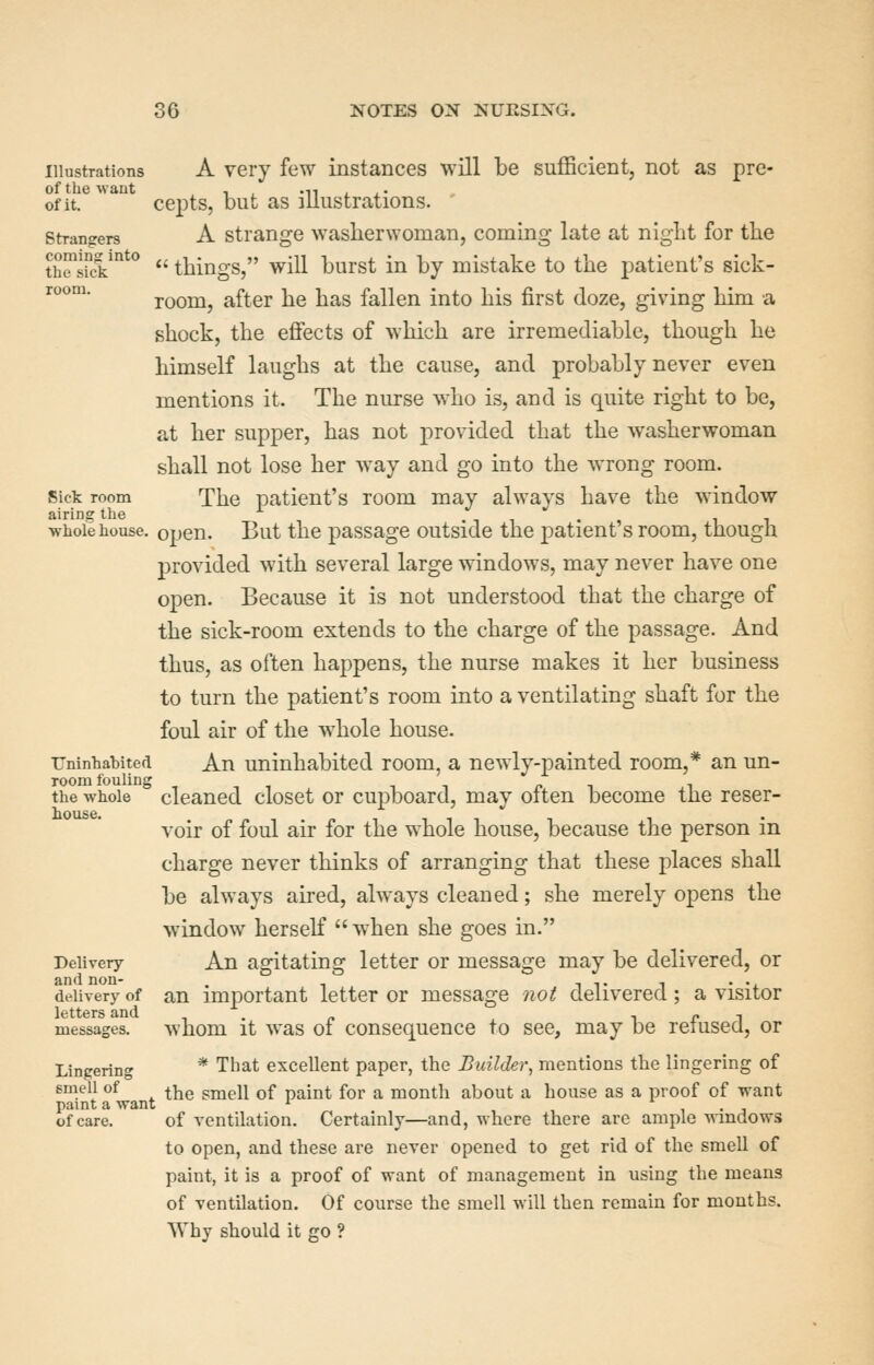 Illustrations A very few instances will be sufficient, not as pro- of it. cepts, but as illustrations. strangers A strange washerwoman, coming late at niglit for the th^skk'''*''  things, will burst in by mistake to the patient's sick- '^°^ room, after he has fallen into his first doze, giving him a shock, the effects of which are irremediable, though he himself laughs at the cause, and probably never even mentions it. The nurse who is, and is quite right to be, at her supper, has not provided that the washerwoman shall not lose her w^ay and go into the wrong room. Sick room The patient's room may always have the window airing the -r^ i . , , . , i i -whole house, open. But the passage outside the patient s room, tnougn provided with several large windows, may never have one open. Because it is not understood that the charge of the sick-room extends to the charge of the passage. And thus, as often happens, the nurse makes it her business to turn the patient's room into a ventilating shaft for the foul air of the whole house. TJninhabited An uninhabited room, a newly-painted room,* an un- ite whole cleaned closet or cupboard, may often become the reser- voir of foul air for the whole house, because the person in charge never thinks of arranging that these places shall be always aired, always cleaned; she merely opens the window herself  w^hen she goes in. Delivery An agitating letter or message may be delivered, or and non- . i t i • •. delivery of an important letter or message not delivered; a visitor letters and , . „ i r i messages. whom it was 01 consequcuce to see, may be reiusea, or Lingering * That excellent paper, the Builder^ mentions the lingering of smell of ^T^Q smell of paint for a month about a house as a proof of want paint a want ^ , . j of care. of ventilation. Certainly—and, where there are ample windows to open, and these are never opened to get rid of the smell of paint, it is a proof of want of management in using the means of ventilation. Of course the smell will then remain for months. Why should it go ?