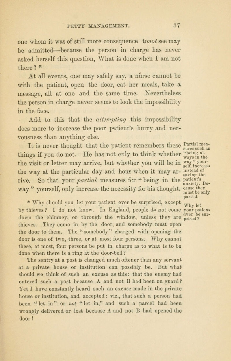 one whom it was of still more consequence to;io^ see may be admitted—because the person in charge has never asked herself this question, What is done when I am not there? * At all events, one may safely say, a nurse cannot be with the patient, open the door, eat her meals, take a message, all at one and the same time. Nevertheless the person in charge never seems to look the impossibility in the face. Add to this that the attoinpting this impossibility does more to increase the poor patient's hurry and ner- vousness than anything else. It is never thought that the patient remembers these ^^/y^fuSfas things if you do not. He has not only to think whether ^aysTnthe the visit or letter mav arrive, but w^hether you will be in way;'your- *' ' •^ SGlI, IDCrGIiSO the way at the particular day and hour when it may ar- gJfjQ^*^/ie rive. So that your partial measures fcr  being in the patient's way  yourself, only increase the necessity for his thought. ^^^^'^^^J', partial. * Why should you let your patient ever be surprised, except by thieves ? I do not know. In England, people do cot come your pi down the chimney, or through the window, unless tbey are pr^ed? thieves. They come in by the door, and somebody must open the door to them. The  somebody  charged with opening the door is one of two, three, or at most four persons. Why caunot these, at most, four persons be put in charge as to what is to be done when there is a ring at the door-bell ? The sentry at a post is changed much oftener than any servant at a private house or institution can possibly be. But what should we think of such an excuse as this: that the enemy had entered such a post because A and not B had been on guard ? Yet I have constantly heard such an excuse made in the private house or institution, and accepted: viz., that such a person had been  let in or not  let in, and such a parcel had been wrongly delivered or lost because A and not B had opened the door ! atient sur-