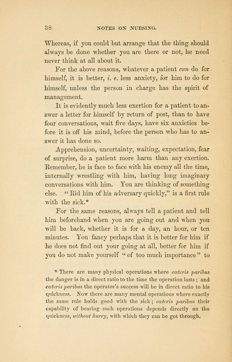 VVhereas, if you could but arrange that the thing should always be done whether you are there or not, he need never think at all about it. For the above reasons, whatever a patient can do for himself, it is better, i. e. less anxiety, for him to do for himself, unless the person in charge has the spirit of management. It is evidently much less exertion for a patient to an- swer a letter for himself by return of post, than to have four conversations, wait five days, have six anxieties be- fore it is off his mind, before the person w^ho has to an- swer it has done so. Apprehension, uncertainty, waiting, expectation, fear of surprise, do a patient more harm than any exertion. Eemember, he is face to face with his enemy all the time, internally wrestling with him, having long imaginary conversations with him. You are thinking of something else.  Eid him of his adversary quickly, is a first rule with the sick.* For the same reasons, always tell a patient and tell him beforehand when you are going out and when you will be back, whether it is for a day, an hour, or ten minutes. You fancy perhaps that it is better for him if he does not find out your going at all, better for him if you do not make yourself  of too much importance  to * There are many physical operations where cceteris paribus the danger is in a direct ratio to the time the operation lasts ; and cceteris paribus the operator's success will be in direct ratio to his quickness. Now there are many mental operations where exactly the same rule holds good with the sick ; cceteris paribus their capability of bearing such operations depends directly on the quickness, without hurry^ with which they can be got through.