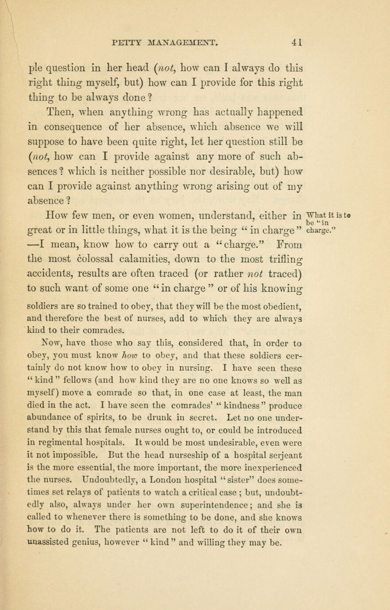 pie question in her head (^tiot, how can I always do this right thing myself, but) how can I provide for this right thing to be always done ? Then, when anything wrong has actually happened in consequence of her absence, which absence we will suppose to have been quite right, let her question still be (^noi, how can I provide against any more of such ab- sences ? which is neither possible nor desirable, but) how can I provide against anything wrong arising out of my absence ? How few men, or even women, understand, either in ^iiat it is t« be 'in great or in little things, what it is the being  in charge  charge. —I mean, know how to carry out a charge. From the most colossal calamities, down to the most trifling; accidents, results are often traced (or rather not traced) to such want of some one  in charge  or of his knowing soldiers are so trained to obey, that they will be the most obedient, and therefore the best of nurses, add to which they are always kind to their comrades. Now, have those who say this, considered that, in order to obey, you must know how to obey, and that these soldiers cer- tainly do not know how to obey in nursing, I have seen these  kind  fellows (and how kind they are no one knows so well as myself) move a comrade so that, in one case at least, the man died in the act. I have seen the comrades'  kindness  produce abundance of spirits, to be drunk in secret. Let no one under- stand by this that female nurses ought to, or could be introduced in regimental hospitals. It would be most undesirable, even were it not impossible. But the head nurseship of a hospital serjeant is the more essential, the more important, the more inexperienced the nurses. Undoubtedly, a London hospital sister does some- times set relays of patients to watch a critical case ; but, undoubt- edly also, always under her own superintendence; and she is called to whenever there is something to be done, and she knows how to do it. The patients are not left to do it of their own unassisted genius, however  kind  and willing they may be.
