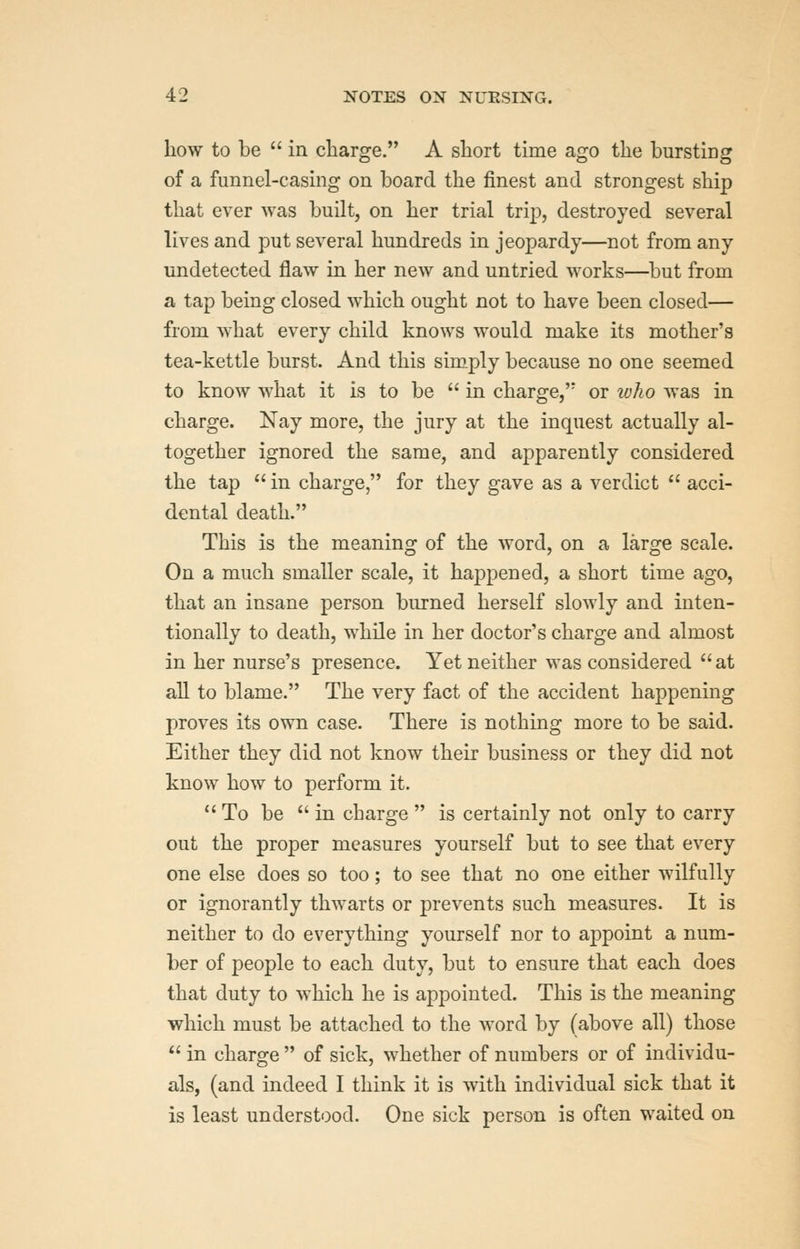 liow to be  in charge. A short time ago the bursting of a funnel-casing on board the finest and strongest ship that ever was built, on her trial trip, destroyed several lives and put several hundreds in jeopardy—not from any undetected flaw in her new and untried works—but from a tap being closed which ought not to have been closed— from what every child knows would make its mother's tea-kettle burst. And this simply because no one seemed to know what it is to be  in charge, or luho was in charge. Nay more, the jury at the inquest actually al- together ignored the same, and apparently considered the tap  in charge, for they gave as a verdict  acci- dental death. This is the meaning of the word, on a large scale. On a much smaller scale, it happened, a short time ago, that an insane person burned herself slowly and inten- tionally to death, while in her doctor's charge and almost in her nurse's presence. Yet neither was considered  at all to blame. The very fact of the accident happening proves its own case. There is nothing more to be said. Either they did not know their business or they did not know how to perform it. To be in charge  is certainly not only to carry out the proper measures yourself but to see that every one else does so too; to see that no one either wilfully or ignorantly thwarts or prevents such measures. It is neither to do everything yourself nor to appoint a num- ber of people to each duty, but to ensure that each does that duty to which he is appointed. This is the meaning which must be attached to the word by (above all) those  in charge  of sick, whether of numbers or of individu- als, (and indeed I think it is with individual sick that it is least understood. One sick person is often waited on