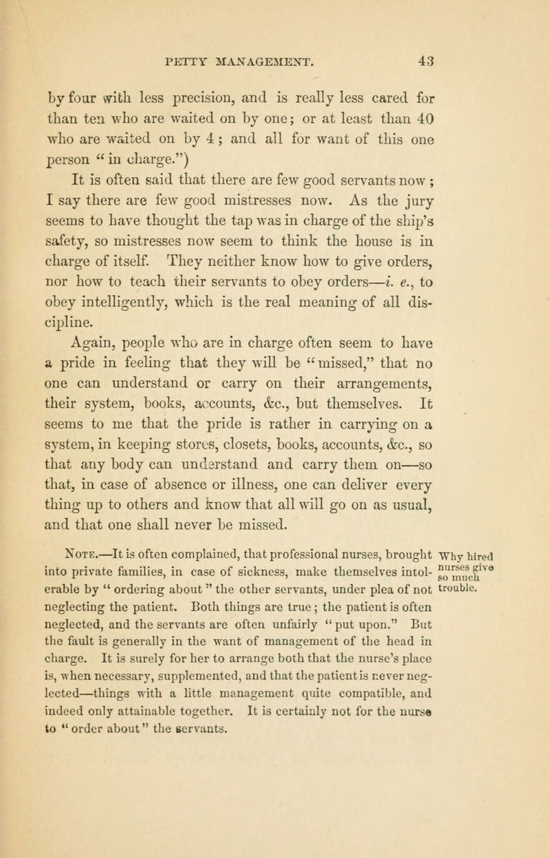 by four with less precision, and is really less cared for than ten who are waited on by one; or at least than 40 who are waited on by 4; and all for want of this one person  in charge.) It is often said that there are few good servants now ; I say there are few good mistresses now. As the jury seems to have thought the tap w^as in charge of the ship's safety, so mistresses now seem to think the house is in charge of itself. They neither know how to give orders, nor how to teach their servants to obey orders—i. e., to obey intelligently, which is the real meaning of all dis- cipline. Again, people who are in charge often seem to have SL pride in feeling that they will be  missed, that no one can understand or carry on their arrangements, their system, books, accounts, &c., but themselves. It seems to me that the pride is rather in carrjang on a system, in keeping stores, closets, books, accounts, &c., so that any body can undarstand and carry them on—so that, in case of absence or illness, one can deliver every thing up to others and know that all will go on as usual, and that one shall never be missed. Note.—It is often complained, that professional nurses, brought Why hired into private families, in case of sickness, make themselves intol- pmu^eh.^^* erable by  ordering about the other servants, under plea of not trouble, neglecting the patient. Both things are true; the patient is often neglected, and the servants are often unfairly  put upon, But the fault is generally in the want of management of the head in charge. It is surely for her to arrange both that the nurse's place is, when necessary, supplemented, and that the patient is never neg- lected—things with a little management quite compatible, and indeed only attainable together. It is certainly not for the nurse to •* order about the servants.