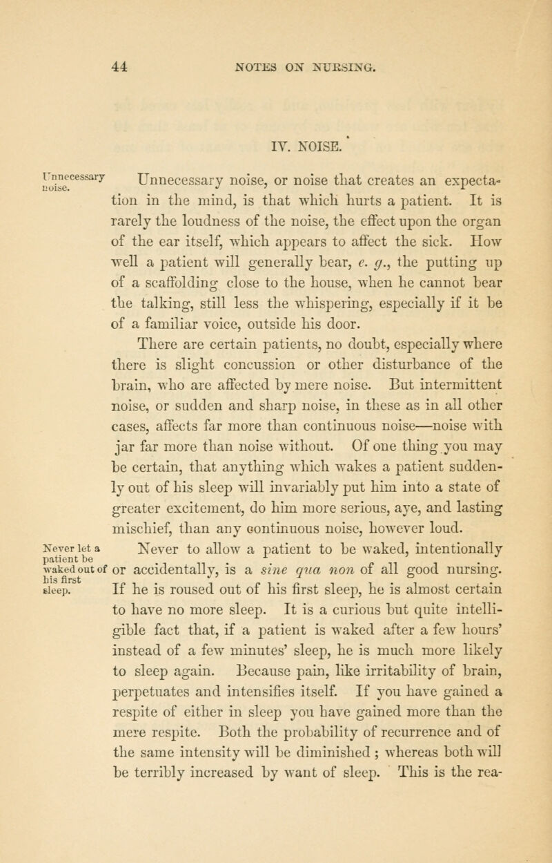 IV. NOISE. J'jj^^^^^^^'y Unnecessary noise, or noise tliat creates an expecta- tion in the mind, is that which hurts a patient. It is rarely the loudness of the noise, the effect upon the organ of the ear itself, which appears to affect the sick. How well a patient will generally bear, e. g., the putting up of a scaffolding close to the house, when he cannot bear the talking, still less the whispering, especially if it be of a familiar voice, outside his door. There are certain patients, no doubt, especially where there is slight concussion or other disturbance of the brain, who are affected by mere noise. But intermittent noise, or sudden and sharp noise, in these as in all other cases, affects far more than continuous noise—noise with jar far more than noise without. Of one thing you may be certain, that anything which wakes a patient sudden- ly out of his sleep w^ill invariably put him into a state of greater excitement, do him more serious, aye, and lasting mischief, than any continuous noise, however loud. Xeverieta Never to allow a patient to be waked, intentionally patient be in. r» it i • \vaked out of or accidentally, is a sine qua non of all good nursmg. sleep. If he is roused out of his first sleep, he is almost certain to have no more sleep. It is a curious but quite intelli- gible fact that, if a patient is waked after a few hours' instead of a few minutes' sleep, he is much more likely to sleep again. Because pain, like irritability of brain, perpetuates and intensifies itself If you have gained a respite of either in sleep you have gained more than the mere respite. Both the probability of recurrence and of the same intensity will be diminished ; whereas both will be terribly increased by want of sleep. This is the rea-